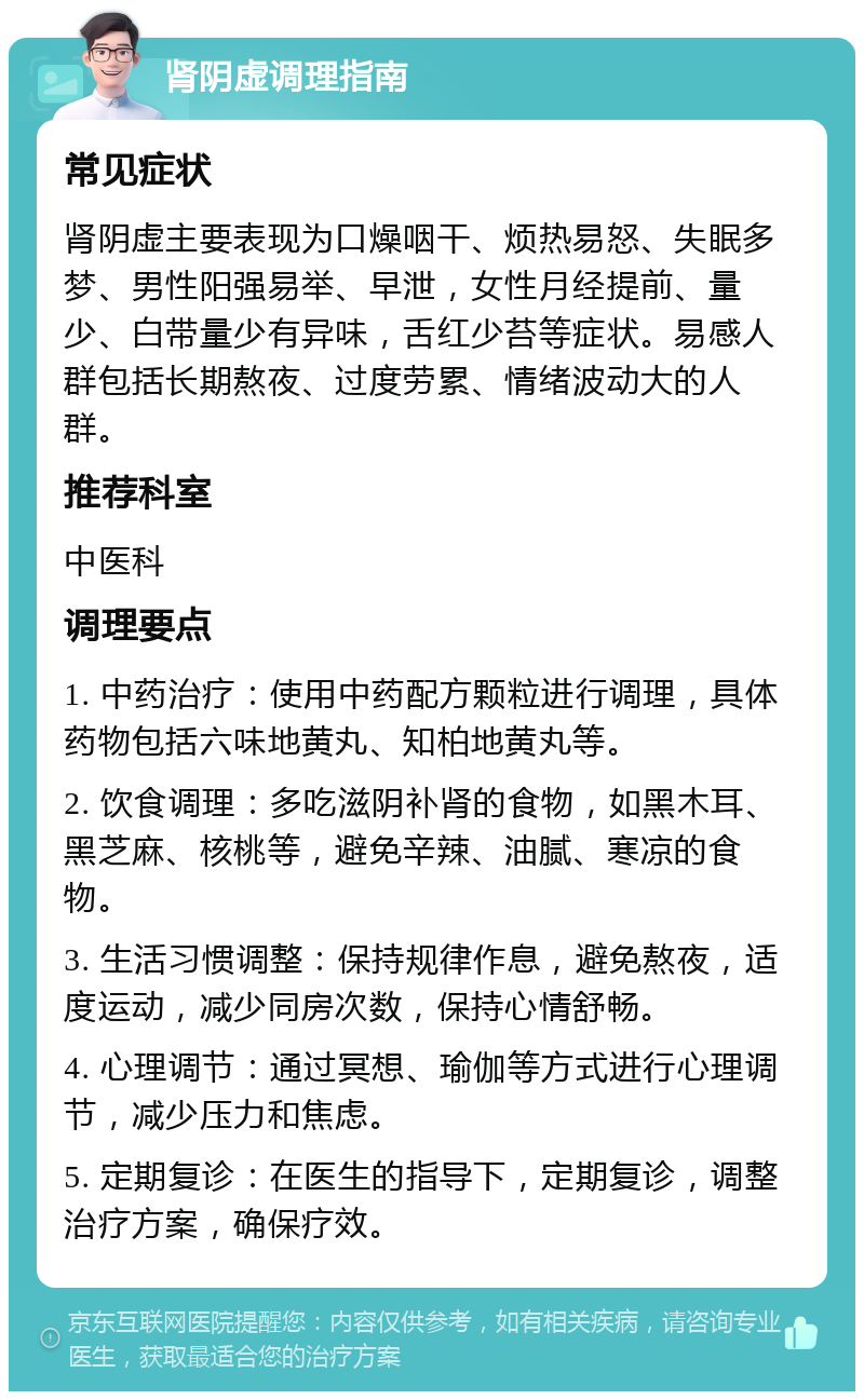 肾阴虚调理指南 常见症状 肾阴虚主要表现为口燥咽干、烦热易怒、失眠多梦、男性阳强易举、早泄，女性月经提前、量少、白带量少有异味，舌红少苔等症状。易感人群包括长期熬夜、过度劳累、情绪波动大的人群。 推荐科室 中医科 调理要点 1. 中药治疗：使用中药配方颗粒进行调理，具体药物包括六味地黄丸、知柏地黄丸等。 2. 饮食调理：多吃滋阴补肾的食物，如黑木耳、黑芝麻、核桃等，避免辛辣、油腻、寒凉的食物。 3. 生活习惯调整：保持规律作息，避免熬夜，适度运动，减少同房次数，保持心情舒畅。 4. 心理调节：通过冥想、瑜伽等方式进行心理调节，减少压力和焦虑。 5. 定期复诊：在医生的指导下，定期复诊，调整治疗方案，确保疗效。