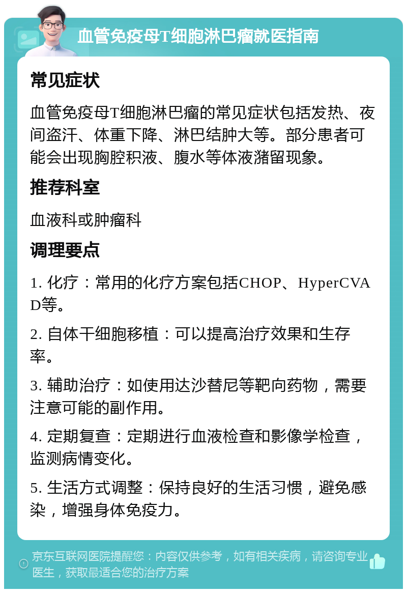 血管免疫母T细胞淋巴瘤就医指南 常见症状 血管免疫母T细胞淋巴瘤的常见症状包括发热、夜间盗汗、体重下降、淋巴结肿大等。部分患者可能会出现胸腔积液、腹水等体液潴留现象。 推荐科室 血液科或肿瘤科 调理要点 1. 化疗：常用的化疗方案包括CHOP、HyperCVAD等。 2. 自体干细胞移植：可以提高治疗效果和生存率。 3. 辅助治疗：如使用达沙替尼等靶向药物，需要注意可能的副作用。 4. 定期复查：定期进行血液检查和影像学检查，监测病情变化。 5. 生活方式调整：保持良好的生活习惯，避免感染，增强身体免疫力。