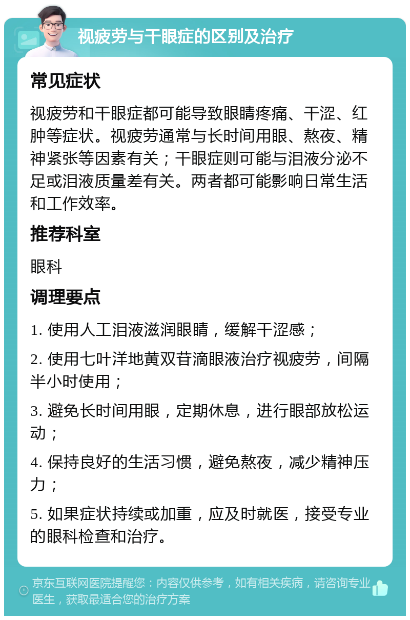 视疲劳与干眼症的区别及治疗 常见症状 视疲劳和干眼症都可能导致眼睛疼痛、干涩、红肿等症状。视疲劳通常与长时间用眼、熬夜、精神紧张等因素有关；干眼症则可能与泪液分泌不足或泪液质量差有关。两者都可能影响日常生活和工作效率。 推荐科室 眼科 调理要点 1. 使用人工泪液滋润眼睛，缓解干涩感； 2. 使用七叶洋地黄双苷滴眼液治疗视疲劳，间隔半小时使用； 3. 避免长时间用眼，定期休息，进行眼部放松运动； 4. 保持良好的生活习惯，避免熬夜，减少精神压力； 5. 如果症状持续或加重，应及时就医，接受专业的眼科检查和治疗。