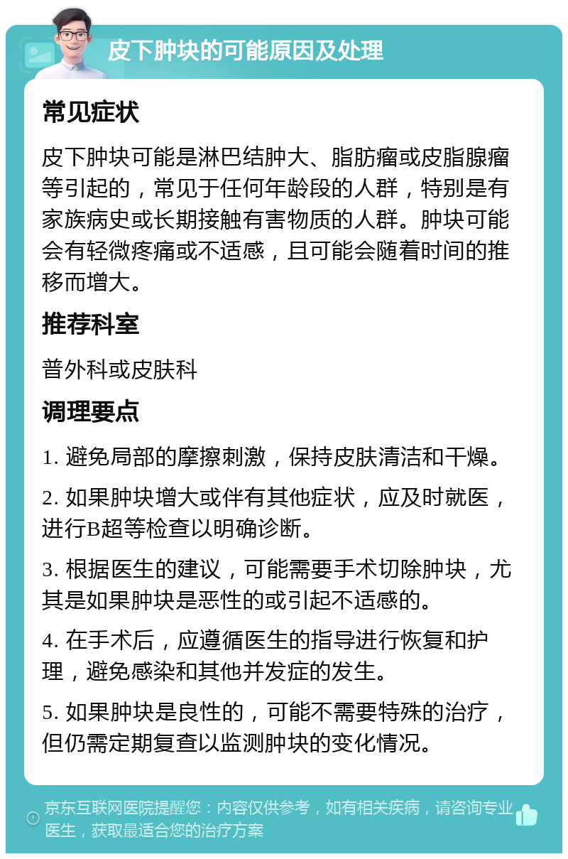 皮下肿块的可能原因及处理 常见症状 皮下肿块可能是淋巴结肿大、脂肪瘤或皮脂腺瘤等引起的，常见于任何年龄段的人群，特别是有家族病史或长期接触有害物质的人群。肿块可能会有轻微疼痛或不适感，且可能会随着时间的推移而增大。 推荐科室 普外科或皮肤科 调理要点 1. 避免局部的摩擦刺激，保持皮肤清洁和干燥。 2. 如果肿块增大或伴有其他症状，应及时就医，进行B超等检查以明确诊断。 3. 根据医生的建议，可能需要手术切除肿块，尤其是如果肿块是恶性的或引起不适感的。 4. 在手术后，应遵循医生的指导进行恢复和护理，避免感染和其他并发症的发生。 5. 如果肿块是良性的，可能不需要特殊的治疗，但仍需定期复查以监测肿块的变化情况。