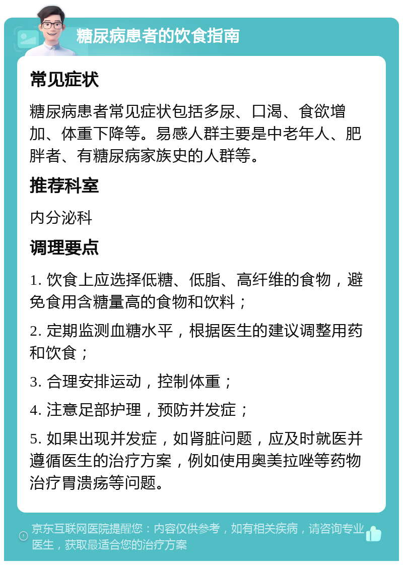 糖尿病患者的饮食指南 常见症状 糖尿病患者常见症状包括多尿、口渴、食欲增加、体重下降等。易感人群主要是中老年人、肥胖者、有糖尿病家族史的人群等。 推荐科室 内分泌科 调理要点 1. 饮食上应选择低糖、低脂、高纤维的食物，避免食用含糖量高的食物和饮料； 2. 定期监测血糖水平，根据医生的建议调整用药和饮食； 3. 合理安排运动，控制体重； 4. 注意足部护理，预防并发症； 5. 如果出现并发症，如肾脏问题，应及时就医并遵循医生的治疗方案，例如使用奥美拉唑等药物治疗胃溃疡等问题。