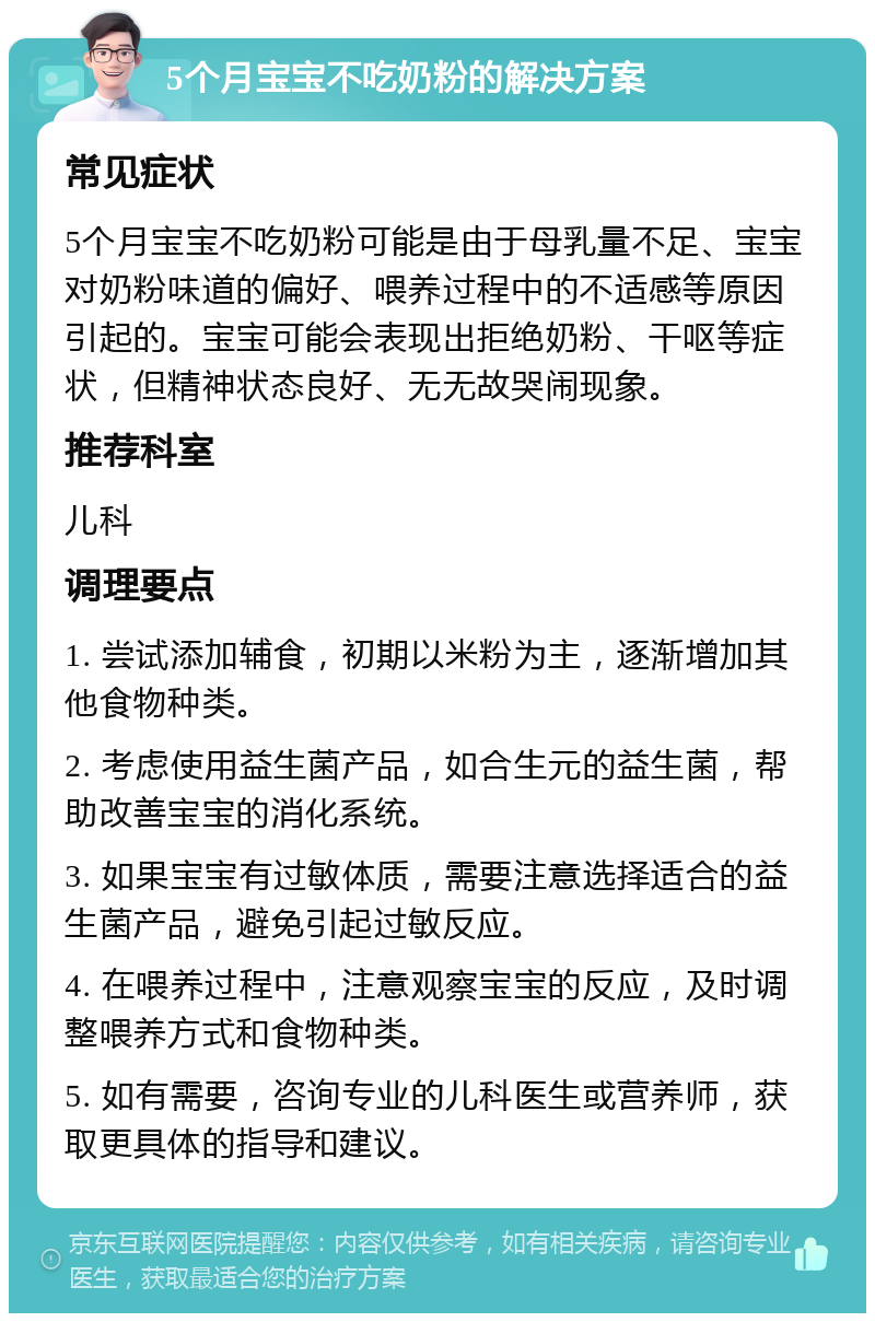 5个月宝宝不吃奶粉的解决方案 常见症状 5个月宝宝不吃奶粉可能是由于母乳量不足、宝宝对奶粉味道的偏好、喂养过程中的不适感等原因引起的。宝宝可能会表现出拒绝奶粉、干呕等症状，但精神状态良好、无无故哭闹现象。 推荐科室 儿科 调理要点 1. 尝试添加辅食，初期以米粉为主，逐渐增加其他食物种类。 2. 考虑使用益生菌产品，如合生元的益生菌，帮助改善宝宝的消化系统。 3. 如果宝宝有过敏体质，需要注意选择适合的益生菌产品，避免引起过敏反应。 4. 在喂养过程中，注意观察宝宝的反应，及时调整喂养方式和食物种类。 5. 如有需要，咨询专业的儿科医生或营养师，获取更具体的指导和建议。