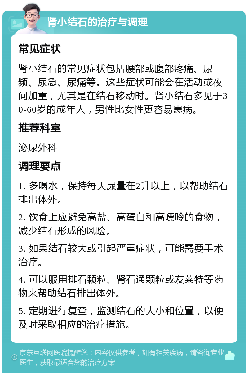 肾小结石的治疗与调理 常见症状 肾小结石的常见症状包括腰部或腹部疼痛、尿频、尿急、尿痛等。这些症状可能会在活动或夜间加重，尤其是在结石移动时。肾小结石多见于30-60岁的成年人，男性比女性更容易患病。 推荐科室 泌尿外科 调理要点 1. 多喝水，保持每天尿量在2升以上，以帮助结石排出体外。 2. 饮食上应避免高盐、高蛋白和高嘌呤的食物，减少结石形成的风险。 3. 如果结石较大或引起严重症状，可能需要手术治疗。 4. 可以服用排石颗粒、肾石通颗粒或友莱特等药物来帮助结石排出体外。 5. 定期进行复查，监测结石的大小和位置，以便及时采取相应的治疗措施。