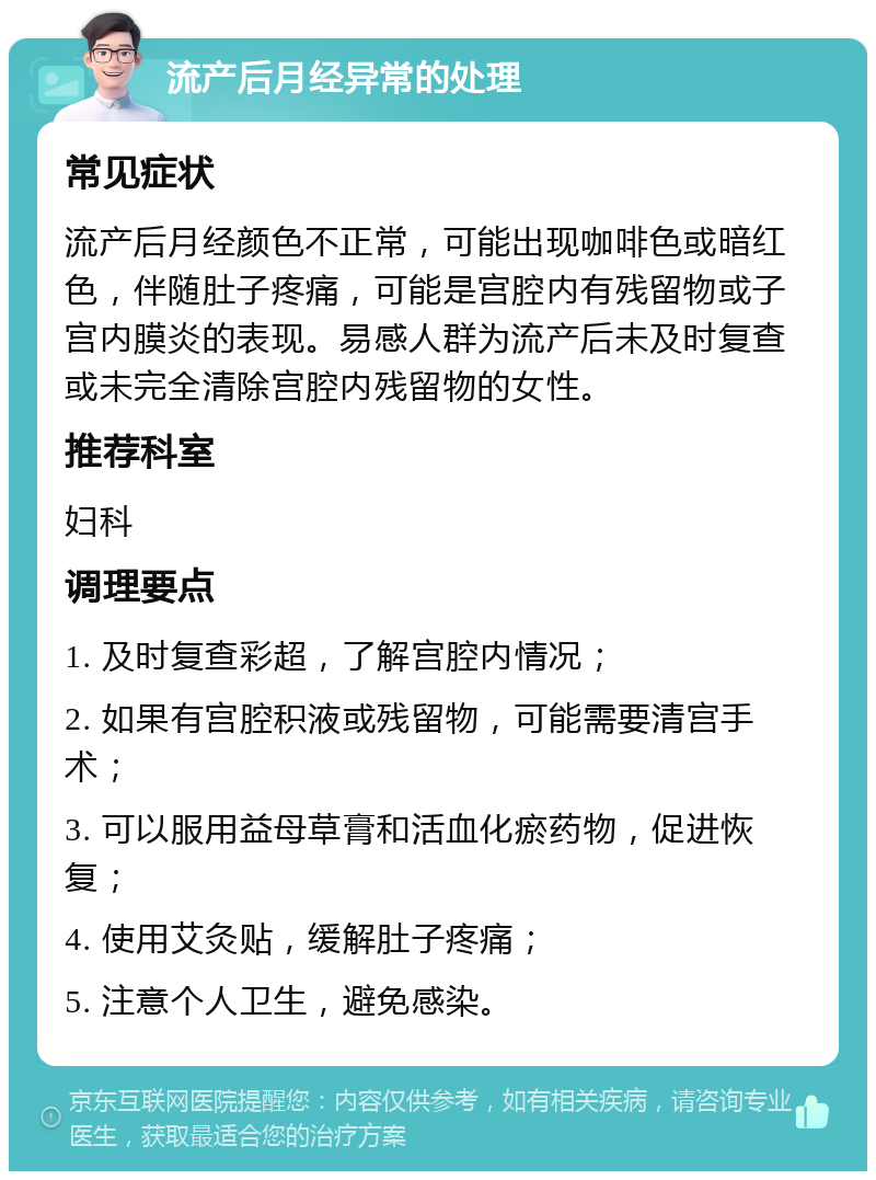 流产后月经异常的处理 常见症状 流产后月经颜色不正常，可能出现咖啡色或暗红色，伴随肚子疼痛，可能是宫腔内有残留物或子宫内膜炎的表现。易感人群为流产后未及时复查或未完全清除宫腔内残留物的女性。 推荐科室 妇科 调理要点 1. 及时复查彩超，了解宫腔内情况； 2. 如果有宫腔积液或残留物，可能需要清宫手术； 3. 可以服用益母草膏和活血化瘀药物，促进恢复； 4. 使用艾灸贴，缓解肚子疼痛； 5. 注意个人卫生，避免感染。