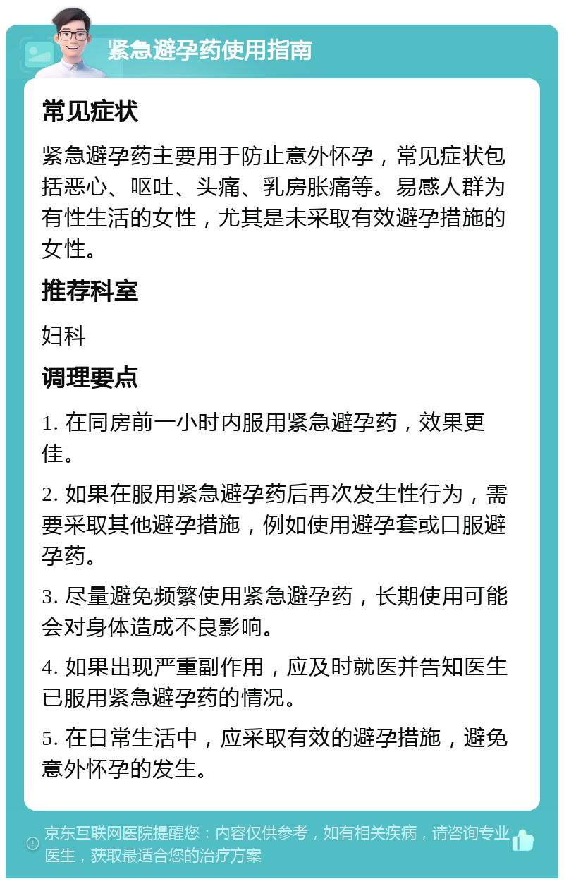 紧急避孕药使用指南 常见症状 紧急避孕药主要用于防止意外怀孕，常见症状包括恶心、呕吐、头痛、乳房胀痛等。易感人群为有性生活的女性，尤其是未采取有效避孕措施的女性。 推荐科室 妇科 调理要点 1. 在同房前一小时内服用紧急避孕药，效果更佳。 2. 如果在服用紧急避孕药后再次发生性行为，需要采取其他避孕措施，例如使用避孕套或口服避孕药。 3. 尽量避免频繁使用紧急避孕药，长期使用可能会对身体造成不良影响。 4. 如果出现严重副作用，应及时就医并告知医生已服用紧急避孕药的情况。 5. 在日常生活中，应采取有效的避孕措施，避免意外怀孕的发生。