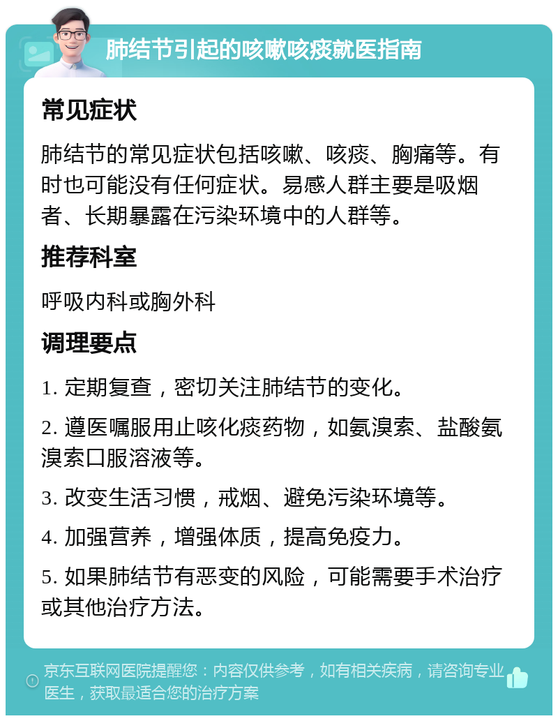 肺结节引起的咳嗽咳痰就医指南 常见症状 肺结节的常见症状包括咳嗽、咳痰、胸痛等。有时也可能没有任何症状。易感人群主要是吸烟者、长期暴露在污染环境中的人群等。 推荐科室 呼吸内科或胸外科 调理要点 1. 定期复查，密切关注肺结节的变化。 2. 遵医嘱服用止咳化痰药物，如氨溴索、盐酸氨溴索口服溶液等。 3. 改变生活习惯，戒烟、避免污染环境等。 4. 加强营养，增强体质，提高免疫力。 5. 如果肺结节有恶变的风险，可能需要手术治疗或其他治疗方法。