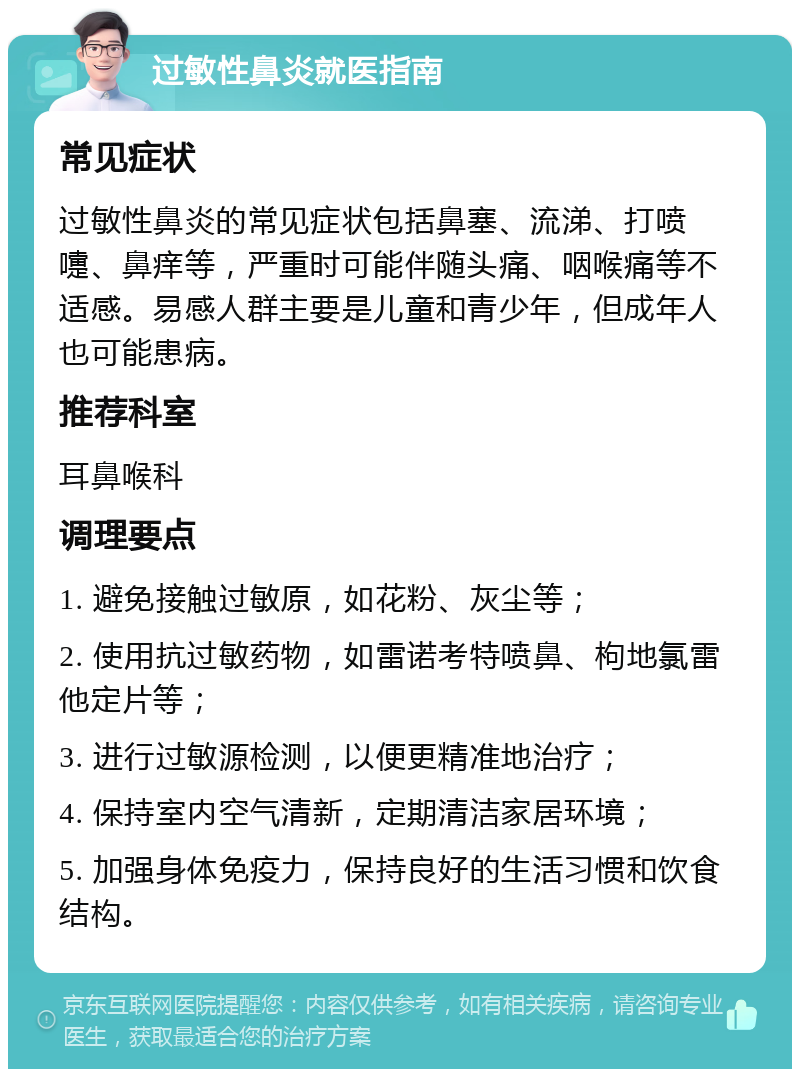 过敏性鼻炎就医指南 常见症状 过敏性鼻炎的常见症状包括鼻塞、流涕、打喷嚏、鼻痒等，严重时可能伴随头痛、咽喉痛等不适感。易感人群主要是儿童和青少年，但成年人也可能患病。 推荐科室 耳鼻喉科 调理要点 1. 避免接触过敏原，如花粉、灰尘等； 2. 使用抗过敏药物，如雷诺考特喷鼻、枸地氯雷他定片等； 3. 进行过敏源检测，以便更精准地治疗； 4. 保持室内空气清新，定期清洁家居环境； 5. 加强身体免疫力，保持良好的生活习惯和饮食结构。