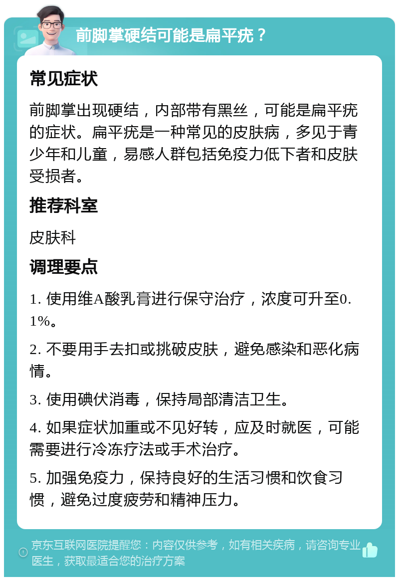 前脚掌硬结可能是扁平疣？ 常见症状 前脚掌出现硬结，内部带有黑丝，可能是扁平疣的症状。扁平疣是一种常见的皮肤病，多见于青少年和儿童，易感人群包括免疫力低下者和皮肤受损者。 推荐科室 皮肤科 调理要点 1. 使用维A酸乳膏进行保守治疗，浓度可升至0.1%。 2. 不要用手去扣或挑破皮肤，避免感染和恶化病情。 3. 使用碘伏消毒，保持局部清洁卫生。 4. 如果症状加重或不见好转，应及时就医，可能需要进行冷冻疗法或手术治疗。 5. 加强免疫力，保持良好的生活习惯和饮食习惯，避免过度疲劳和精神压力。