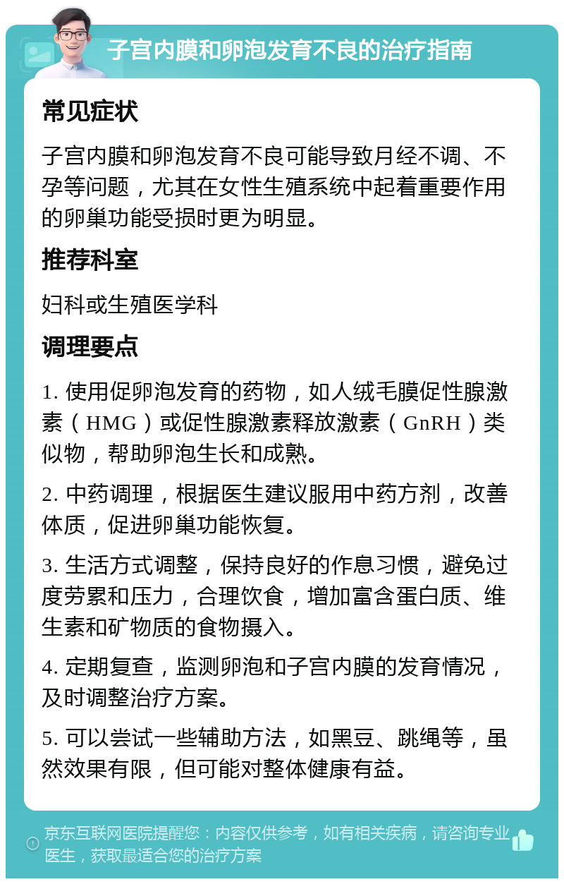 子宫内膜和卵泡发育不良的治疗指南 常见症状 子宫内膜和卵泡发育不良可能导致月经不调、不孕等问题，尤其在女性生殖系统中起着重要作用的卵巢功能受损时更为明显。 推荐科室 妇科或生殖医学科 调理要点 1. 使用促卵泡发育的药物，如人绒毛膜促性腺激素（HMG）或促性腺激素释放激素（GnRH）类似物，帮助卵泡生长和成熟。 2. 中药调理，根据医生建议服用中药方剂，改善体质，促进卵巢功能恢复。 3. 生活方式调整，保持良好的作息习惯，避免过度劳累和压力，合理饮食，增加富含蛋白质、维生素和矿物质的食物摄入。 4. 定期复查，监测卵泡和子宫内膜的发育情况，及时调整治疗方案。 5. 可以尝试一些辅助方法，如黑豆、跳绳等，虽然效果有限，但可能对整体健康有益。