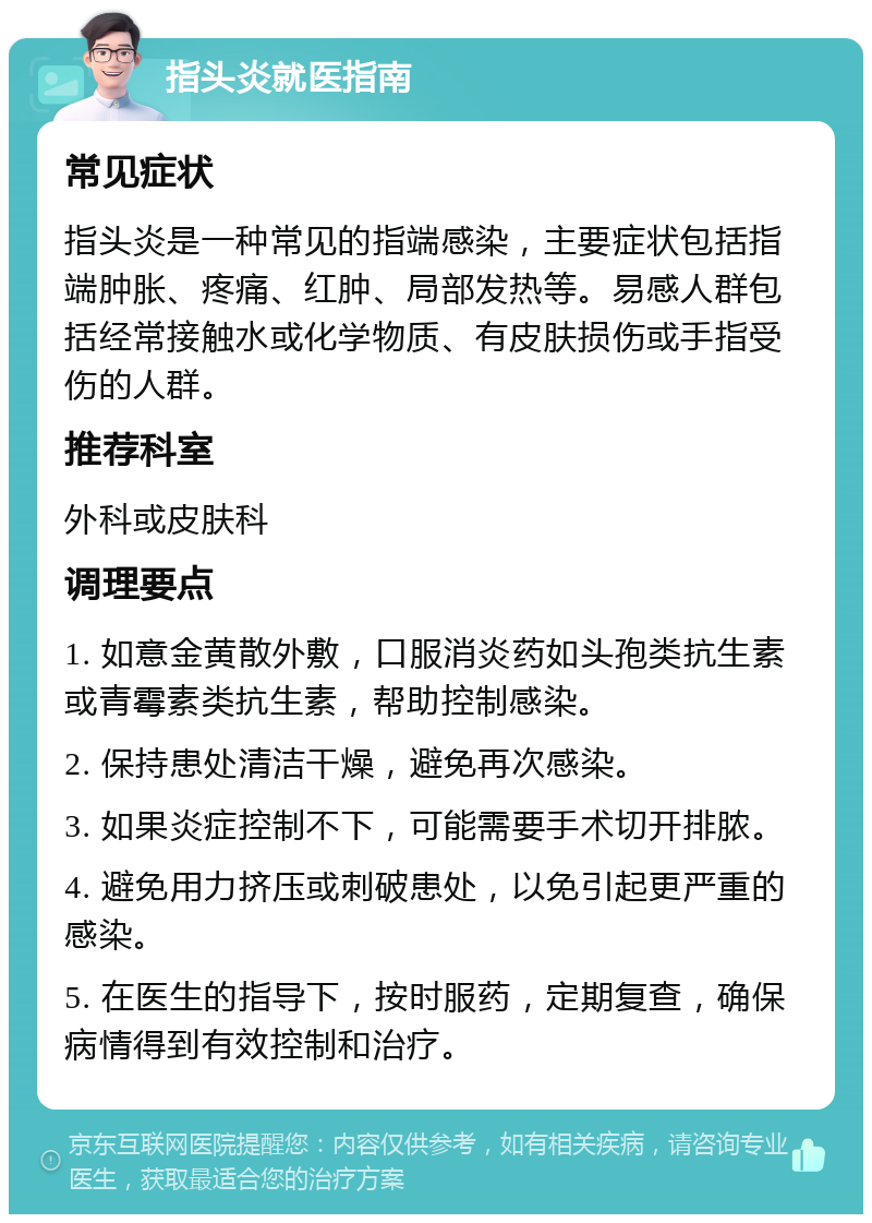 指头炎就医指南 常见症状 指头炎是一种常见的指端感染，主要症状包括指端肿胀、疼痛、红肿、局部发热等。易感人群包括经常接触水或化学物质、有皮肤损伤或手指受伤的人群。 推荐科室 外科或皮肤科 调理要点 1. 如意金黄散外敷，口服消炎药如头孢类抗生素或青霉素类抗生素，帮助控制感染。 2. 保持患处清洁干燥，避免再次感染。 3. 如果炎症控制不下，可能需要手术切开排脓。 4. 避免用力挤压或刺破患处，以免引起更严重的感染。 5. 在医生的指导下，按时服药，定期复查，确保病情得到有效控制和治疗。