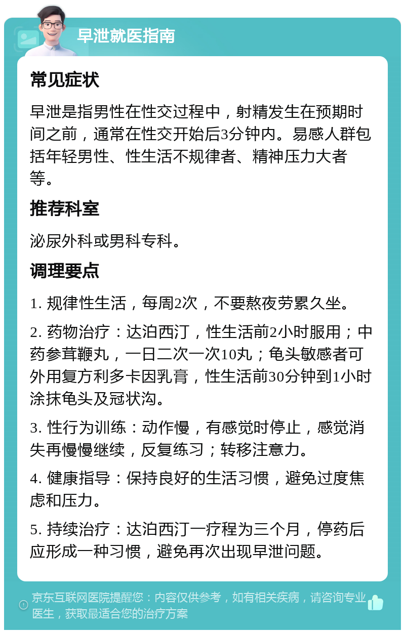 早泄就医指南 常见症状 早泄是指男性在性交过程中，射精发生在预期时间之前，通常在性交开始后3分钟内。易感人群包括年轻男性、性生活不规律者、精神压力大者等。 推荐科室 泌尿外科或男科专科。 调理要点 1. 规律性生活，每周2次，不要熬夜劳累久坐。 2. 药物治疗：达泊西汀，性生活前2小时服用；中药参茸鞭丸，一日二次一次10丸；龟头敏感者可外用复方利多卡因乳膏，性生活前30分钟到1小时涂抹龟头及冠状沟。 3. 性行为训练：动作慢，有感觉时停止，感觉消失再慢慢继续，反复练习；转移注意力。 4. 健康指导：保持良好的生活习惯，避免过度焦虑和压力。 5. 持续治疗：达泊西汀一疗程为三个月，停药后应形成一种习惯，避免再次出现早泄问题。