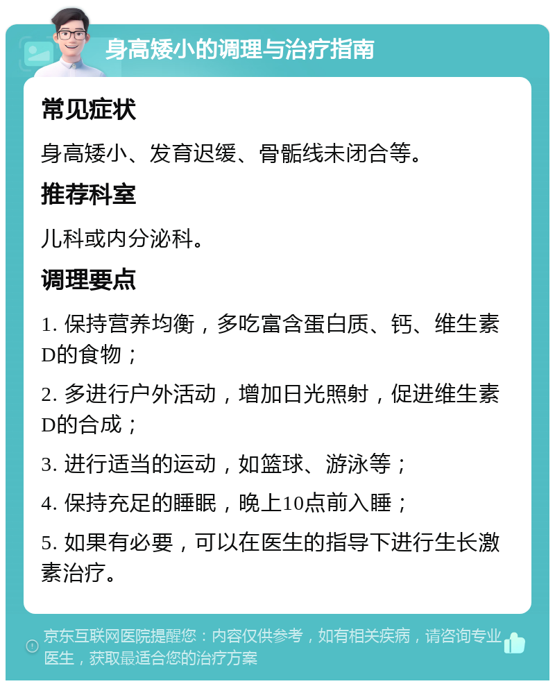 身高矮小的调理与治疗指南 常见症状 身高矮小、发育迟缓、骨骺线未闭合等。 推荐科室 儿科或内分泌科。 调理要点 1. 保持营养均衡，多吃富含蛋白质、钙、维生素D的食物； 2. 多进行户外活动，增加日光照射，促进维生素D的合成； 3. 进行适当的运动，如篮球、游泳等； 4. 保持充足的睡眠，晚上10点前入睡； 5. 如果有必要，可以在医生的指导下进行生长激素治疗。