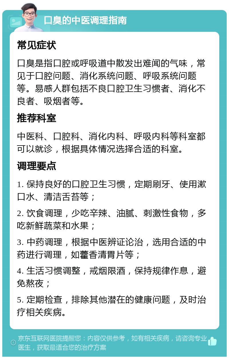 口臭的中医调理指南 常见症状 口臭是指口腔或呼吸道中散发出难闻的气味，常见于口腔问题、消化系统问题、呼吸系统问题等。易感人群包括不良口腔卫生习惯者、消化不良者、吸烟者等。 推荐科室 中医科、口腔科、消化内科、呼吸内科等科室都可以就诊，根据具体情况选择合适的科室。 调理要点 1. 保持良好的口腔卫生习惯，定期刷牙、使用漱口水、清洁舌苔等； 2. 饮食调理，少吃辛辣、油腻、刺激性食物，多吃新鲜蔬菜和水果； 3. 中药调理，根据中医辨证论治，选用合适的中药进行调理，如藿香清胃片等； 4. 生活习惯调整，戒烟限酒，保持规律作息，避免熬夜； 5. 定期检查，排除其他潜在的健康问题，及时治疗相关疾病。