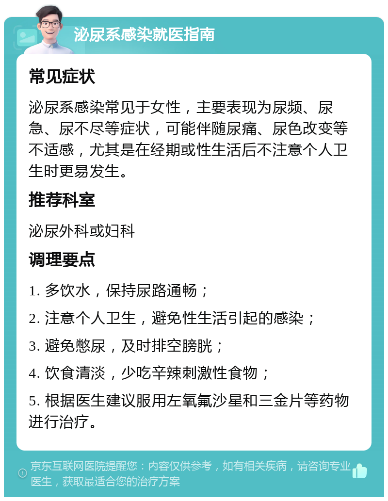 泌尿系感染就医指南 常见症状 泌尿系感染常见于女性，主要表现为尿频、尿急、尿不尽等症状，可能伴随尿痛、尿色改变等不适感，尤其是在经期或性生活后不注意个人卫生时更易发生。 推荐科室 泌尿外科或妇科 调理要点 1. 多饮水，保持尿路通畅； 2. 注意个人卫生，避免性生活引起的感染； 3. 避免憋尿，及时排空膀胱； 4. 饮食清淡，少吃辛辣刺激性食物； 5. 根据医生建议服用左氧氟沙星和三金片等药物进行治疗。