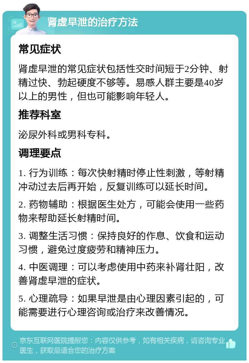 肾虚早泄的治疗方法 常见症状 肾虚早泄的常见症状包括性交时间短于2分钟、射精过快、勃起硬度不够等。易感人群主要是40岁以上的男性，但也可能影响年轻人。 推荐科室 泌尿外科或男科专科。 调理要点 1. 行为训练：每次快射精时停止性刺激，等射精冲动过去后再开始，反复训练可以延长时间。 2. 药物辅助：根据医生处方，可能会使用一些药物来帮助延长射精时间。 3. 调整生活习惯：保持良好的作息、饮食和运动习惯，避免过度疲劳和精神压力。 4. 中医调理：可以考虑使用中药来补肾壮阳，改善肾虚早泄的症状。 5. 心理疏导：如果早泄是由心理因素引起的，可能需要进行心理咨询或治疗来改善情况。