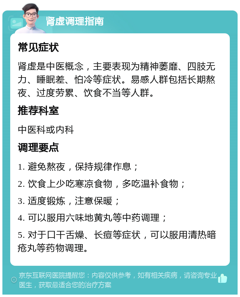 肾虚调理指南 常见症状 肾虚是中医概念，主要表现为精神萎靡、四肢无力、睡眠差、怕冷等症状。易感人群包括长期熬夜、过度劳累、饮食不当等人群。 推荐科室 中医科或内科 调理要点 1. 避免熬夜，保持规律作息； 2. 饮食上少吃寒凉食物，多吃温补食物； 3. 适度锻炼，注意保暖； 4. 可以服用六味地黄丸等中药调理； 5. 对于口干舌燥、长痘等症状，可以服用清热暗疮丸等药物调理。