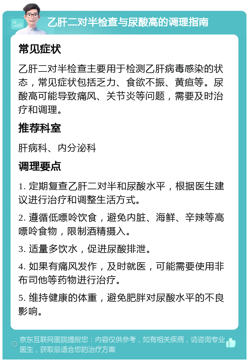 乙肝二对半检查与尿酸高的调理指南 常见症状 乙肝二对半检查主要用于检测乙肝病毒感染的状态，常见症状包括乏力、食欲不振、黄疸等。尿酸高可能导致痛风、关节炎等问题，需要及时治疗和调理。 推荐科室 肝病科、内分泌科 调理要点 1. 定期复查乙肝二对半和尿酸水平，根据医生建议进行治疗和调整生活方式。 2. 遵循低嘌呤饮食，避免内脏、海鲜、辛辣等高嘌呤食物，限制酒精摄入。 3. 适量多饮水，促进尿酸排泄。 4. 如果有痛风发作，及时就医，可能需要使用非布司他等药物进行治疗。 5. 维持健康的体重，避免肥胖对尿酸水平的不良影响。