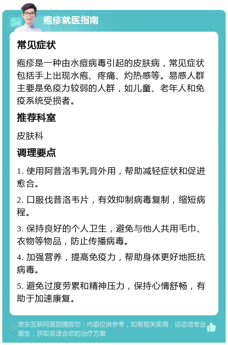 疱疹就医指南 常见症状 疱疹是一种由水痘病毒引起的皮肤病，常见症状包括手上出现水疱、疼痛、灼热感等。易感人群主要是免疫力较弱的人群，如儿童、老年人和免疫系统受损者。 推荐科室 皮肤科 调理要点 1. 使用阿昔洛韦乳膏外用，帮助减轻症状和促进愈合。 2. 口服伐昔洛韦片，有效抑制病毒复制，缩短病程。 3. 保持良好的个人卫生，避免与他人共用毛巾、衣物等物品，防止传播病毒。 4. 加强营养，提高免疫力，帮助身体更好地抵抗病毒。 5. 避免过度劳累和精神压力，保持心情舒畅，有助于加速康复。