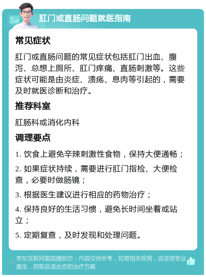 肛门或直肠问题就医指南 常见症状 肛门或直肠问题的常见症状包括肛门出血、腹泻、总想上厕所、肛门痒痛、直肠刺激等。这些症状可能是由炎症、溃疡、息肉等引起的，需要及时就医诊断和治疗。 推荐科室 肛肠科或消化内科 调理要点 1. 饮食上避免辛辣刺激性食物，保持大便通畅； 2. 如果症状持续，需要进行肛门指检、大便检查，必要时做肠镜； 3. 根据医生建议进行相应的药物治疗； 4. 保持良好的生活习惯，避免长时间坐着或站立； 5. 定期复查，及时发现和处理问题。