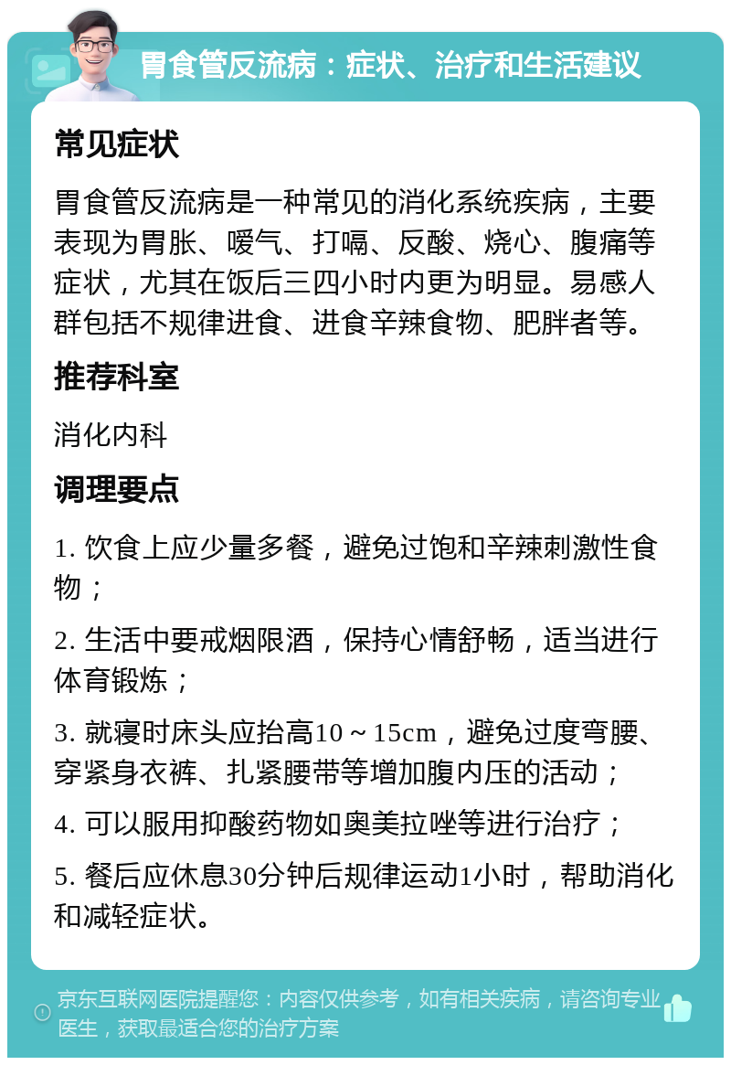 胃食管反流病：症状、治疗和生活建议 常见症状 胃食管反流病是一种常见的消化系统疾病，主要表现为胃胀、嗳气、打嗝、反酸、烧心、腹痛等症状，尤其在饭后三四小时内更为明显。易感人群包括不规律进食、进食辛辣食物、肥胖者等。 推荐科室 消化内科 调理要点 1. 饮食上应少量多餐，避免过饱和辛辣刺激性食物； 2. 生活中要戒烟限酒，保持心情舒畅，适当进行体育锻炼； 3. 就寝时床头应抬高10～15cm，避免过度弯腰、穿紧身衣裤、扎紧腰带等增加腹内压的活动； 4. 可以服用抑酸药物如奥美拉唑等进行治疗； 5. 餐后应休息30分钟后规律运动1小时，帮助消化和减轻症状。