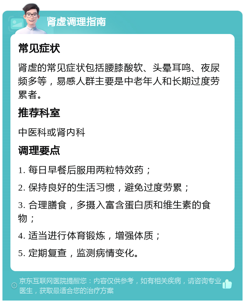 肾虚调理指南 常见症状 肾虚的常见症状包括腰膝酸软、头晕耳鸣、夜尿频多等，易感人群主要是中老年人和长期过度劳累者。 推荐科室 中医科或肾内科 调理要点 1. 每日早餐后服用两粒特效药； 2. 保持良好的生活习惯，避免过度劳累； 3. 合理膳食，多摄入富含蛋白质和维生素的食物； 4. 适当进行体育锻炼，增强体质； 5. 定期复查，监测病情变化。