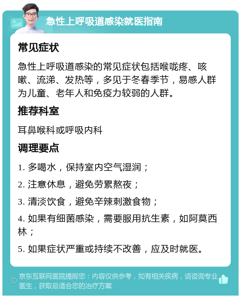 急性上呼吸道感染就医指南 常见症状 急性上呼吸道感染的常见症状包括喉咙疼、咳嗽、流涕、发热等，多见于冬春季节，易感人群为儿童、老年人和免疫力较弱的人群。 推荐科室 耳鼻喉科或呼吸内科 调理要点 1. 多喝水，保持室内空气湿润； 2. 注意休息，避免劳累熬夜； 3. 清淡饮食，避免辛辣刺激食物； 4. 如果有细菌感染，需要服用抗生素，如阿莫西林； 5. 如果症状严重或持续不改善，应及时就医。