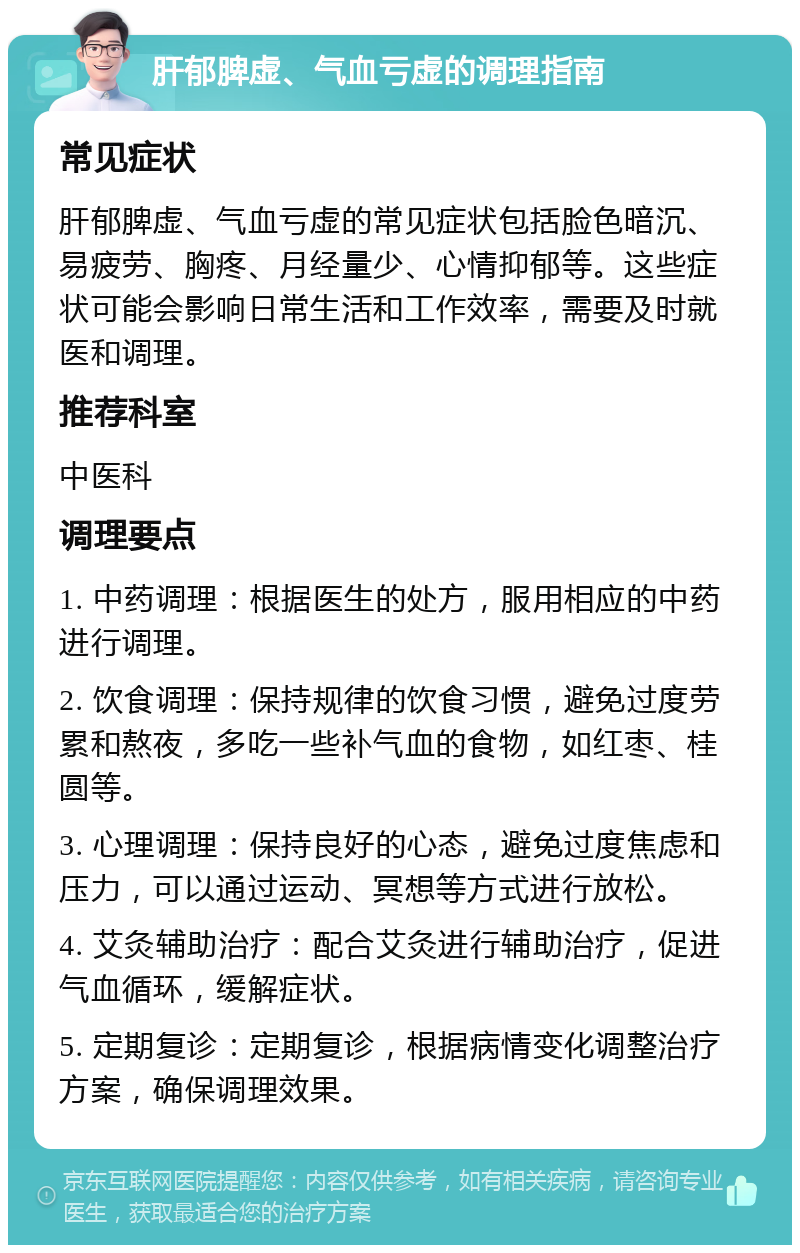 肝郁脾虚、气血亏虚的调理指南 常见症状 肝郁脾虚、气血亏虚的常见症状包括脸色暗沉、易疲劳、胸疼、月经量少、心情抑郁等。这些症状可能会影响日常生活和工作效率，需要及时就医和调理。 推荐科室 中医科 调理要点 1. 中药调理：根据医生的处方，服用相应的中药进行调理。 2. 饮食调理：保持规律的饮食习惯，避免过度劳累和熬夜，多吃一些补气血的食物，如红枣、桂圆等。 3. 心理调理：保持良好的心态，避免过度焦虑和压力，可以通过运动、冥想等方式进行放松。 4. 艾灸辅助治疗：配合艾灸进行辅助治疗，促进气血循环，缓解症状。 5. 定期复诊：定期复诊，根据病情变化调整治疗方案，确保调理效果。