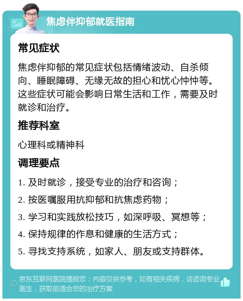 焦虑伴抑郁就医指南 常见症状 焦虑伴抑郁的常见症状包括情绪波动、自杀倾向、睡眠障碍、无缘无故的担心和忧心忡忡等。这些症状可能会影响日常生活和工作，需要及时就诊和治疗。 推荐科室 心理科或精神科 调理要点 1. 及时就诊，接受专业的治疗和咨询； 2. 按医嘱服用抗抑郁和抗焦虑药物； 3. 学习和实践放松技巧，如深呼吸、冥想等； 4. 保持规律的作息和健康的生活方式； 5. 寻找支持系统，如家人、朋友或支持群体。