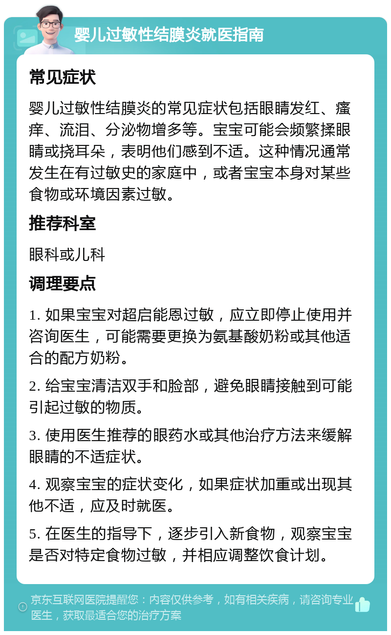 婴儿过敏性结膜炎就医指南 常见症状 婴儿过敏性结膜炎的常见症状包括眼睛发红、瘙痒、流泪、分泌物增多等。宝宝可能会频繁揉眼睛或挠耳朵，表明他们感到不适。这种情况通常发生在有过敏史的家庭中，或者宝宝本身对某些食物或环境因素过敏。 推荐科室 眼科或儿科 调理要点 1. 如果宝宝对超启能恩过敏，应立即停止使用并咨询医生，可能需要更换为氨基酸奶粉或其他适合的配方奶粉。 2. 给宝宝清洁双手和脸部，避免眼睛接触到可能引起过敏的物质。 3. 使用医生推荐的眼药水或其他治疗方法来缓解眼睛的不适症状。 4. 观察宝宝的症状变化，如果症状加重或出现其他不适，应及时就医。 5. 在医生的指导下，逐步引入新食物，观察宝宝是否对特定食物过敏，并相应调整饮食计划。