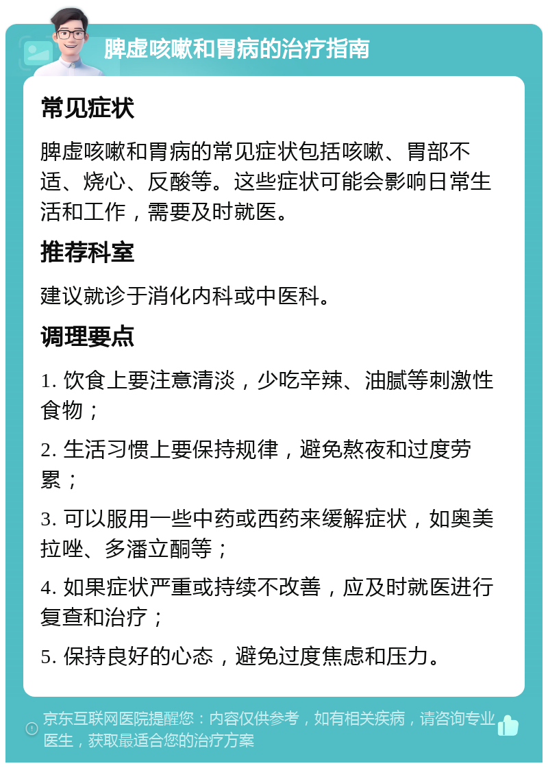 脾虚咳嗽和胃病的治疗指南 常见症状 脾虚咳嗽和胃病的常见症状包括咳嗽、胃部不适、烧心、反酸等。这些症状可能会影响日常生活和工作，需要及时就医。 推荐科室 建议就诊于消化内科或中医科。 调理要点 1. 饮食上要注意清淡，少吃辛辣、油腻等刺激性食物； 2. 生活习惯上要保持规律，避免熬夜和过度劳累； 3. 可以服用一些中药或西药来缓解症状，如奥美拉唑、多潘立酮等； 4. 如果症状严重或持续不改善，应及时就医进行复查和治疗； 5. 保持良好的心态，避免过度焦虑和压力。