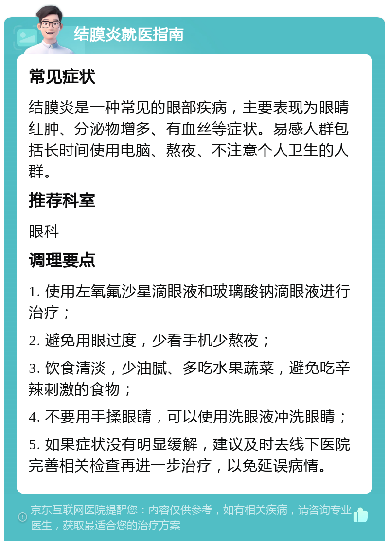 结膜炎就医指南 常见症状 结膜炎是一种常见的眼部疾病，主要表现为眼睛红肿、分泌物增多、有血丝等症状。易感人群包括长时间使用电脑、熬夜、不注意个人卫生的人群。 推荐科室 眼科 调理要点 1. 使用左氧氟沙星滴眼液和玻璃酸钠滴眼液进行治疗； 2. 避免用眼过度，少看手机少熬夜； 3. 饮食清淡，少油腻、多吃水果蔬菜，避免吃辛辣刺激的食物； 4. 不要用手揉眼睛，可以使用洗眼液冲洗眼睛； 5. 如果症状没有明显缓解，建议及时去线下医院完善相关检查再进一步治疗，以免延误病情。