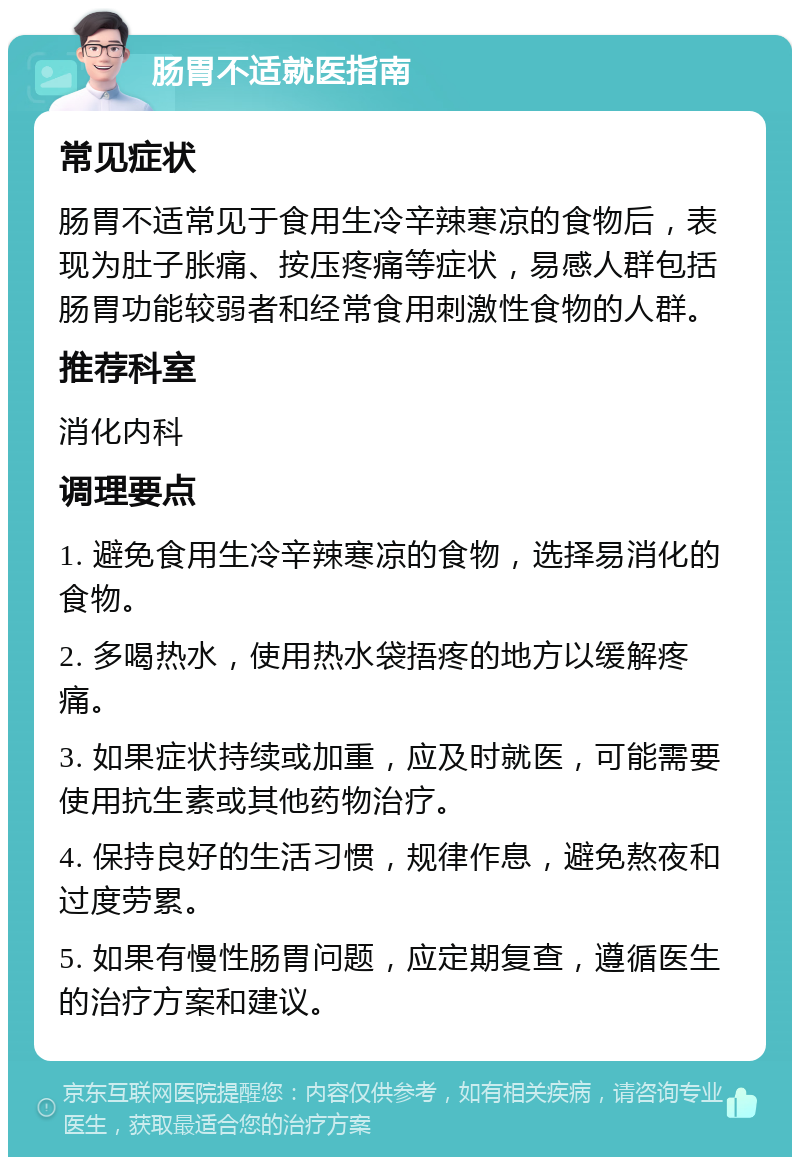 肠胃不适就医指南 常见症状 肠胃不适常见于食用生冷辛辣寒凉的食物后，表现为肚子胀痛、按压疼痛等症状，易感人群包括肠胃功能较弱者和经常食用刺激性食物的人群。 推荐科室 消化内科 调理要点 1. 避免食用生冷辛辣寒凉的食物，选择易消化的食物。 2. 多喝热水，使用热水袋捂疼的地方以缓解疼痛。 3. 如果症状持续或加重，应及时就医，可能需要使用抗生素或其他药物治疗。 4. 保持良好的生活习惯，规律作息，避免熬夜和过度劳累。 5. 如果有慢性肠胃问题，应定期复查，遵循医生的治疗方案和建议。