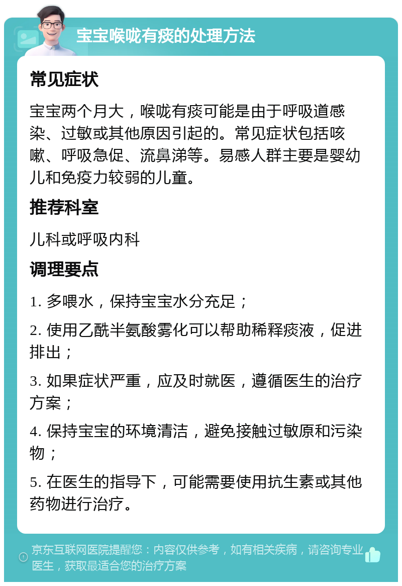 宝宝喉咙有痰的处理方法 常见症状 宝宝两个月大，喉咙有痰可能是由于呼吸道感染、过敏或其他原因引起的。常见症状包括咳嗽、呼吸急促、流鼻涕等。易感人群主要是婴幼儿和免疫力较弱的儿童。 推荐科室 儿科或呼吸内科 调理要点 1. 多喂水，保持宝宝水分充足； 2. 使用乙酰半氨酸雾化可以帮助稀释痰液，促进排出； 3. 如果症状严重，应及时就医，遵循医生的治疗方案； 4. 保持宝宝的环境清洁，避免接触过敏原和污染物； 5. 在医生的指导下，可能需要使用抗生素或其他药物进行治疗。