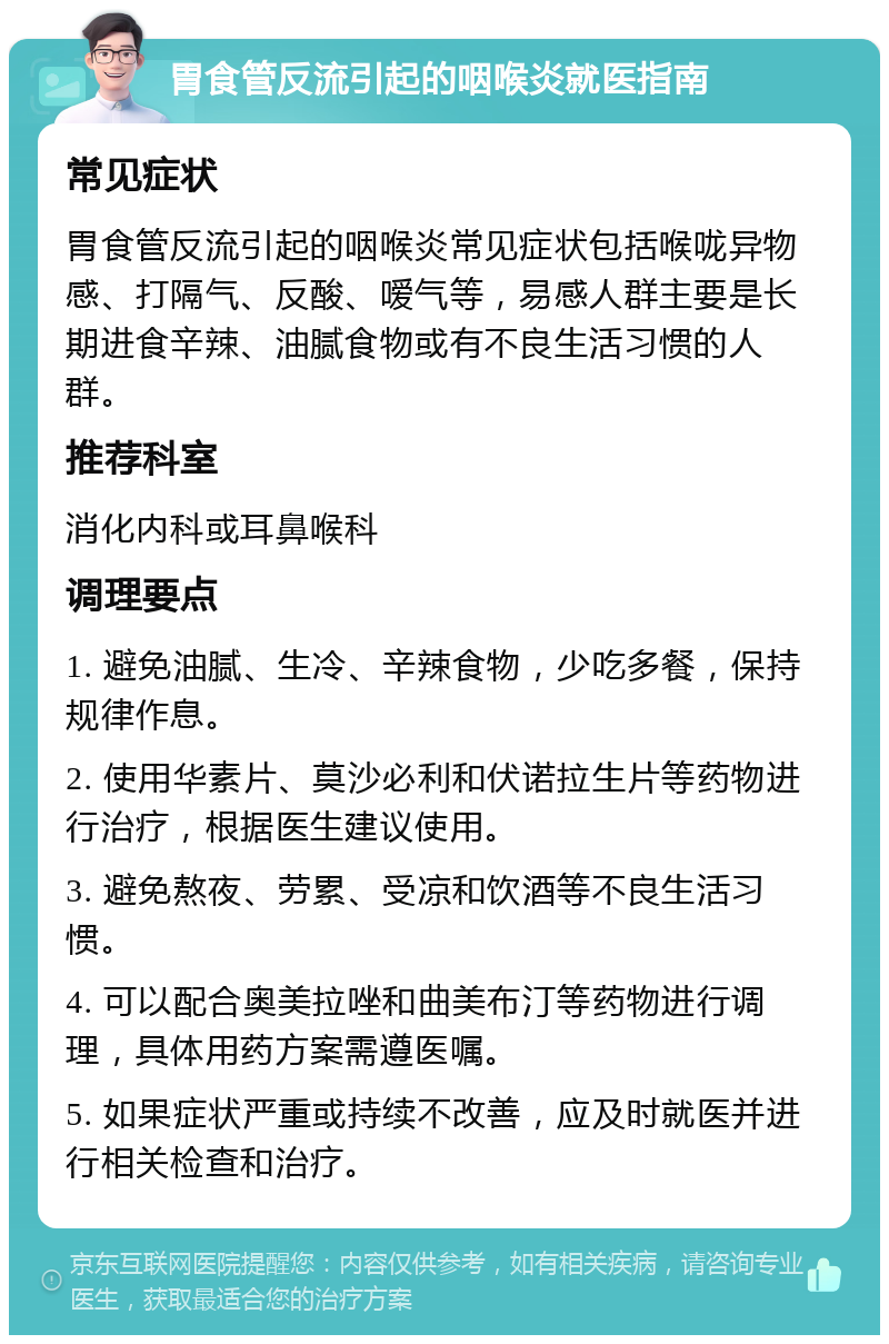 胃食管反流引起的咽喉炎就医指南 常见症状 胃食管反流引起的咽喉炎常见症状包括喉咙异物感、打隔气、反酸、嗳气等，易感人群主要是长期进食辛辣、油腻食物或有不良生活习惯的人群。 推荐科室 消化内科或耳鼻喉科 调理要点 1. 避免油腻、生冷、辛辣食物，少吃多餐，保持规律作息。 2. 使用华素片、莫沙必利和伏诺拉生片等药物进行治疗，根据医生建议使用。 3. 避免熬夜、劳累、受凉和饮酒等不良生活习惯。 4. 可以配合奥美拉唑和曲美布汀等药物进行调理，具体用药方案需遵医嘱。 5. 如果症状严重或持续不改善，应及时就医并进行相关检查和治疗。