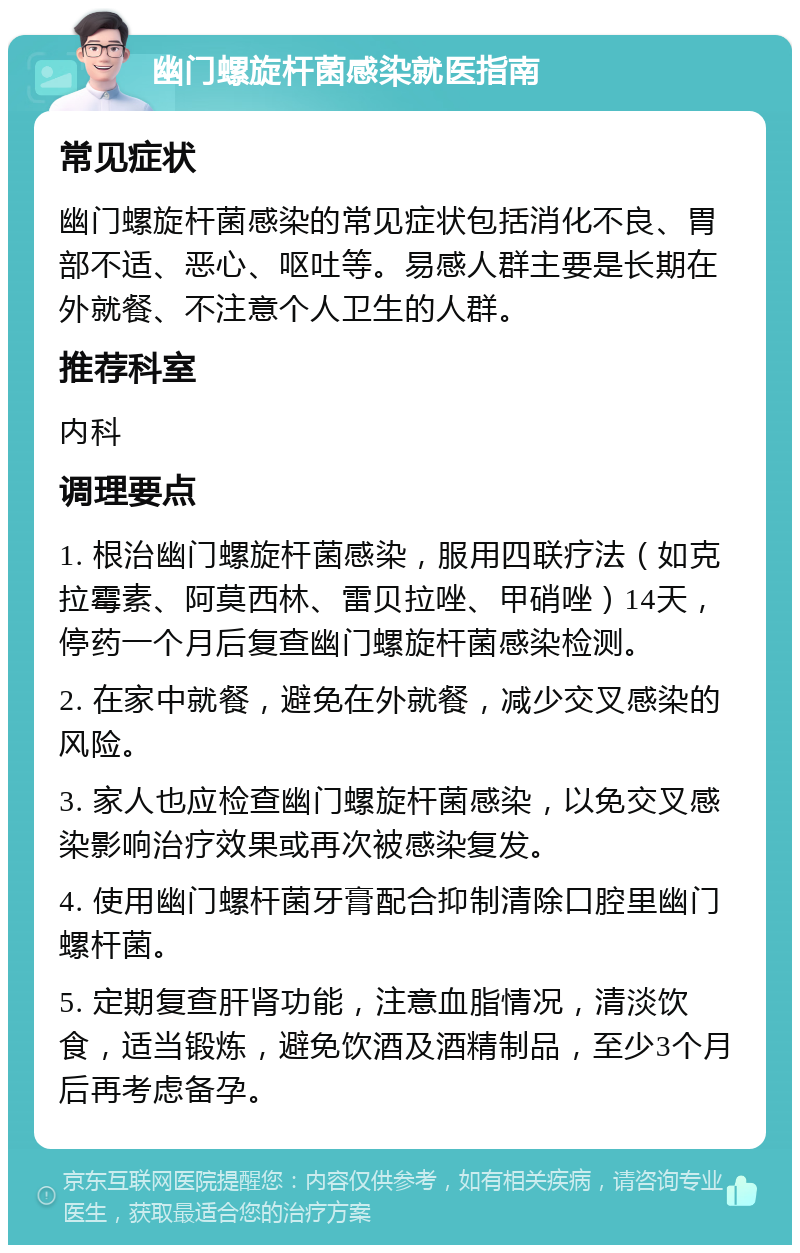 幽门螺旋杆菌感染就医指南 常见症状 幽门螺旋杆菌感染的常见症状包括消化不良、胃部不适、恶心、呕吐等。易感人群主要是长期在外就餐、不注意个人卫生的人群。 推荐科室 内科 调理要点 1. 根治幽门螺旋杆菌感染，服用四联疗法（如克拉霉素、阿莫西林、雷贝拉唑、甲硝唑）14天，停药一个月后复查幽门螺旋杆菌感染检测。 2. 在家中就餐，避免在外就餐，减少交叉感染的风险。 3. 家人也应检查幽门螺旋杆菌感染，以免交叉感染影响治疗效果或再次被感染复发。 4. 使用幽门螺杆菌牙膏配合抑制清除口腔里幽门螺杆菌。 5. 定期复查肝肾功能，注意血脂情况，清淡饮食，适当锻炼，避免饮酒及酒精制品，至少3个月后再考虑备孕。