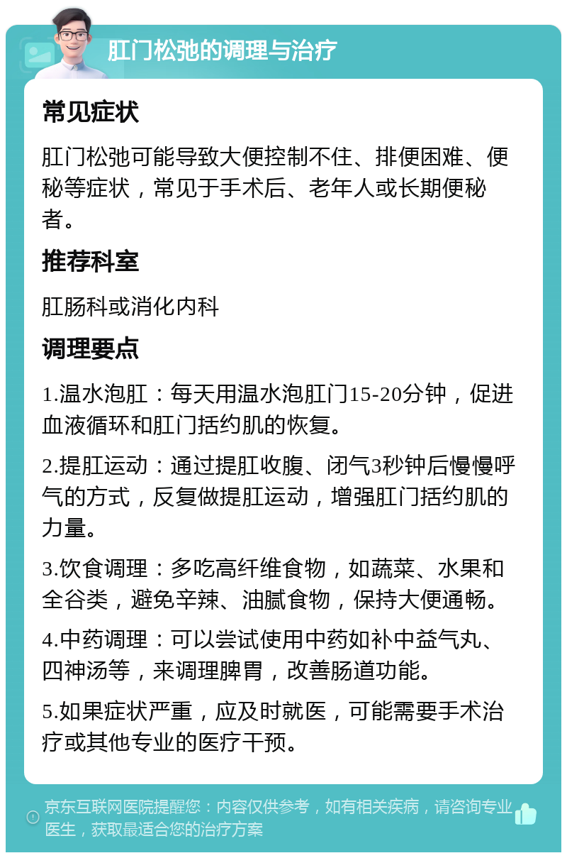 肛门松弛的调理与治疗 常见症状 肛门松弛可能导致大便控制不住、排便困难、便秘等症状，常见于手术后、老年人或长期便秘者。 推荐科室 肛肠科或消化内科 调理要点 1.温水泡肛：每天用温水泡肛门15-20分钟，促进血液循环和肛门括约肌的恢复。 2.提肛运动：通过提肛收腹、闭气3秒钟后慢慢呼气的方式，反复做提肛运动，增强肛门括约肌的力量。 3.饮食调理：多吃高纤维食物，如蔬菜、水果和全谷类，避免辛辣、油腻食物，保持大便通畅。 4.中药调理：可以尝试使用中药如补中益气丸、四神汤等，来调理脾胃，改善肠道功能。 5.如果症状严重，应及时就医，可能需要手术治疗或其他专业的医疗干预。