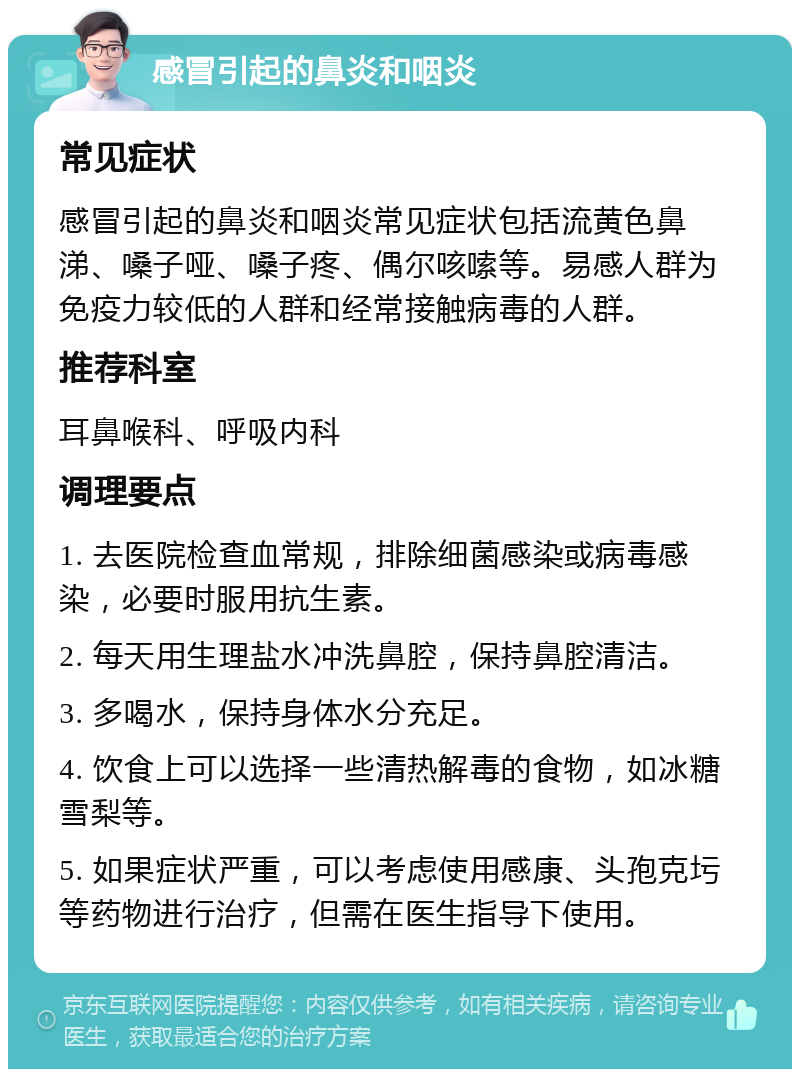 感冒引起的鼻炎和咽炎 常见症状 感冒引起的鼻炎和咽炎常见症状包括流黄色鼻涕、嗓子哑、嗓子疼、偶尔咳嗦等。易感人群为免疫力较低的人群和经常接触病毒的人群。 推荐科室 耳鼻喉科、呼吸内科 调理要点 1. 去医院检查血常规，排除细菌感染或病毒感染，必要时服用抗生素。 2. 每天用生理盐水冲洗鼻腔，保持鼻腔清洁。 3. 多喝水，保持身体水分充足。 4. 饮食上可以选择一些清热解毒的食物，如冰糖雪梨等。 5. 如果症状严重，可以考虑使用感康、头孢克圬等药物进行治疗，但需在医生指导下使用。