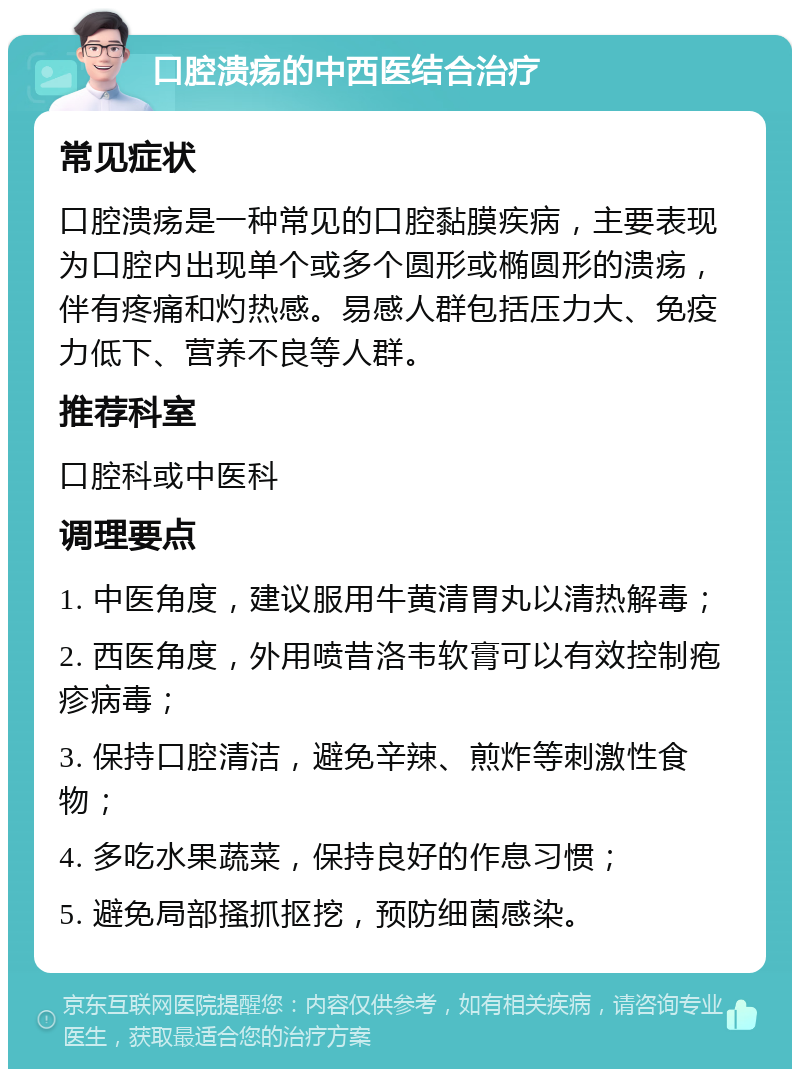 口腔溃疡的中西医结合治疗 常见症状 口腔溃疡是一种常见的口腔黏膜疾病，主要表现为口腔内出现单个或多个圆形或椭圆形的溃疡，伴有疼痛和灼热感。易感人群包括压力大、免疫力低下、营养不良等人群。 推荐科室 口腔科或中医科 调理要点 1. 中医角度，建议服用牛黄清胃丸以清热解毒； 2. 西医角度，外用喷昔洛韦软膏可以有效控制疱疹病毒； 3. 保持口腔清洁，避免辛辣、煎炸等刺激性食物； 4. 多吃水果蔬菜，保持良好的作息习惯； 5. 避免局部搔抓抠挖，预防细菌感染。