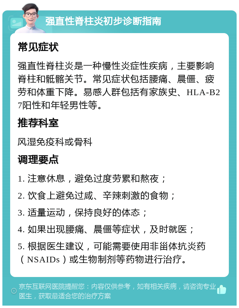 强直性脊柱炎初步诊断指南 常见症状 强直性脊柱炎是一种慢性炎症性疾病，主要影响脊柱和骶髂关节。常见症状包括腰痛、晨僵、疲劳和体重下降。易感人群包括有家族史、HLA-B27阳性和年轻男性等。 推荐科室 风湿免疫科或骨科 调理要点 1. 注意休息，避免过度劳累和熬夜； 2. 饮食上避免过咸、辛辣刺激的食物； 3. 适量运动，保持良好的体态； 4. 如果出现腰痛、晨僵等症状，及时就医； 5. 根据医生建议，可能需要使用非甾体抗炎药（NSAIDs）或生物制剂等药物进行治疗。