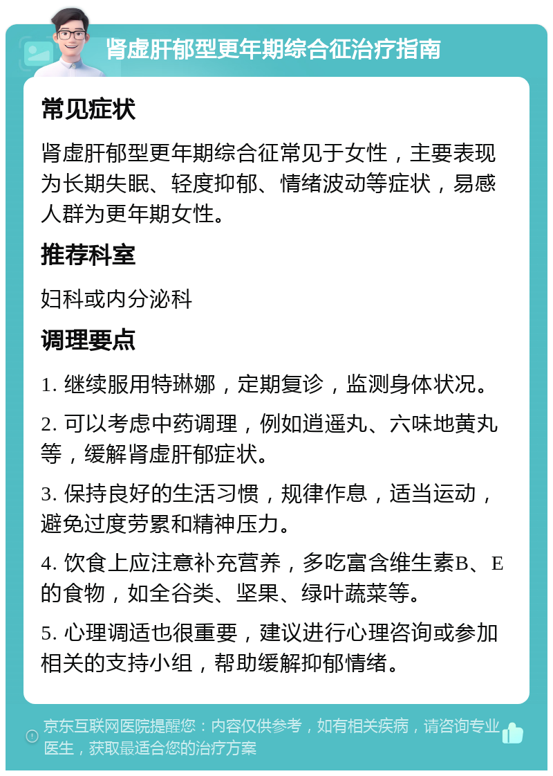 肾虚肝郁型更年期综合征治疗指南 常见症状 肾虚肝郁型更年期综合征常见于女性，主要表现为长期失眠、轻度抑郁、情绪波动等症状，易感人群为更年期女性。 推荐科室 妇科或内分泌科 调理要点 1. 继续服用特琳娜，定期复诊，监测身体状况。 2. 可以考虑中药调理，例如逍遥丸、六味地黄丸等，缓解肾虚肝郁症状。 3. 保持良好的生活习惯，规律作息，适当运动，避免过度劳累和精神压力。 4. 饮食上应注意补充营养，多吃富含维生素B、E的食物，如全谷类、坚果、绿叶蔬菜等。 5. 心理调适也很重要，建议进行心理咨询或参加相关的支持小组，帮助缓解抑郁情绪。