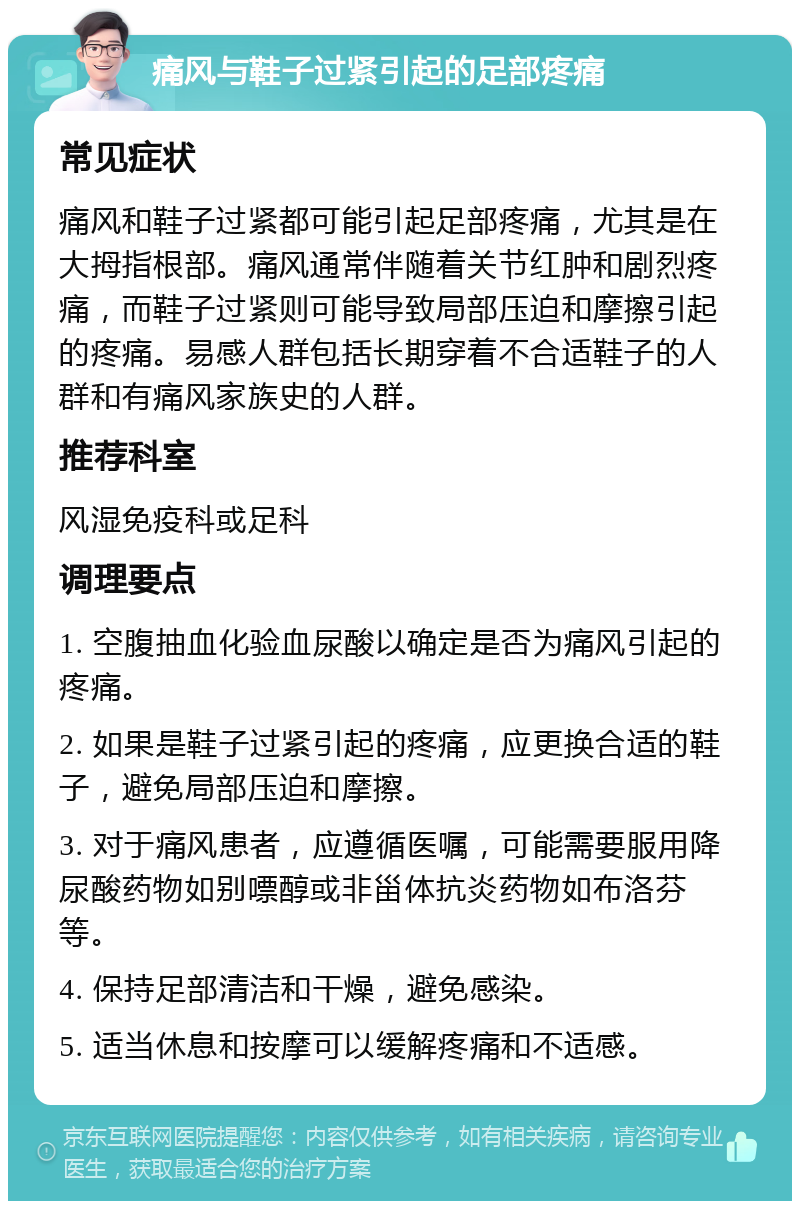 痛风与鞋子过紧引起的足部疼痛 常见症状 痛风和鞋子过紧都可能引起足部疼痛，尤其是在大拇指根部。痛风通常伴随着关节红肿和剧烈疼痛，而鞋子过紧则可能导致局部压迫和摩擦引起的疼痛。易感人群包括长期穿着不合适鞋子的人群和有痛风家族史的人群。 推荐科室 风湿免疫科或足科 调理要点 1. 空腹抽血化验血尿酸以确定是否为痛风引起的疼痛。 2. 如果是鞋子过紧引起的疼痛，应更换合适的鞋子，避免局部压迫和摩擦。 3. 对于痛风患者，应遵循医嘱，可能需要服用降尿酸药物如别嘌醇或非甾体抗炎药物如布洛芬等。 4. 保持足部清洁和干燥，避免感染。 5. 适当休息和按摩可以缓解疼痛和不适感。