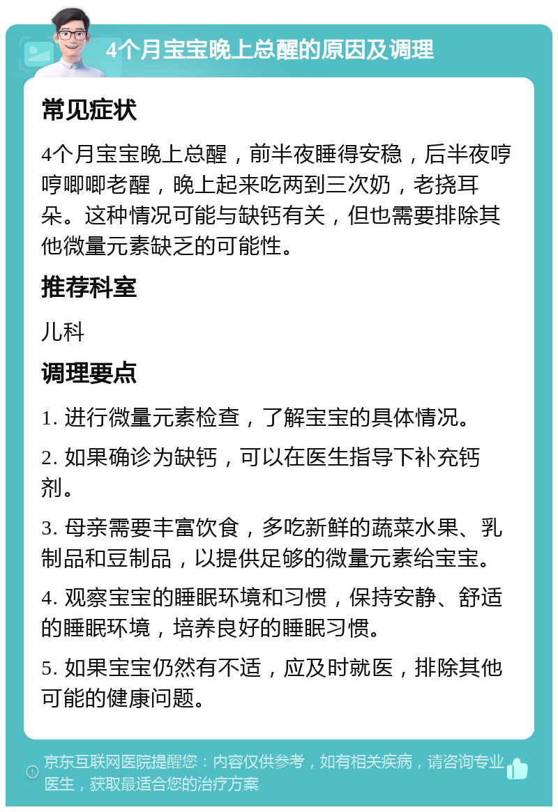 4个月宝宝晚上总醒的原因及调理 常见症状 4个月宝宝晚上总醒，前半夜睡得安稳，后半夜哼哼唧唧老醒，晚上起来吃两到三次奶，老挠耳朵。这种情况可能与缺钙有关，但也需要排除其他微量元素缺乏的可能性。 推荐科室 儿科 调理要点 1. 进行微量元素检查，了解宝宝的具体情况。 2. 如果确诊为缺钙，可以在医生指导下补充钙剂。 3. 母亲需要丰富饮食，多吃新鲜的蔬菜水果、乳制品和豆制品，以提供足够的微量元素给宝宝。 4. 观察宝宝的睡眠环境和习惯，保持安静、舒适的睡眠环境，培养良好的睡眠习惯。 5. 如果宝宝仍然有不适，应及时就医，排除其他可能的健康问题。