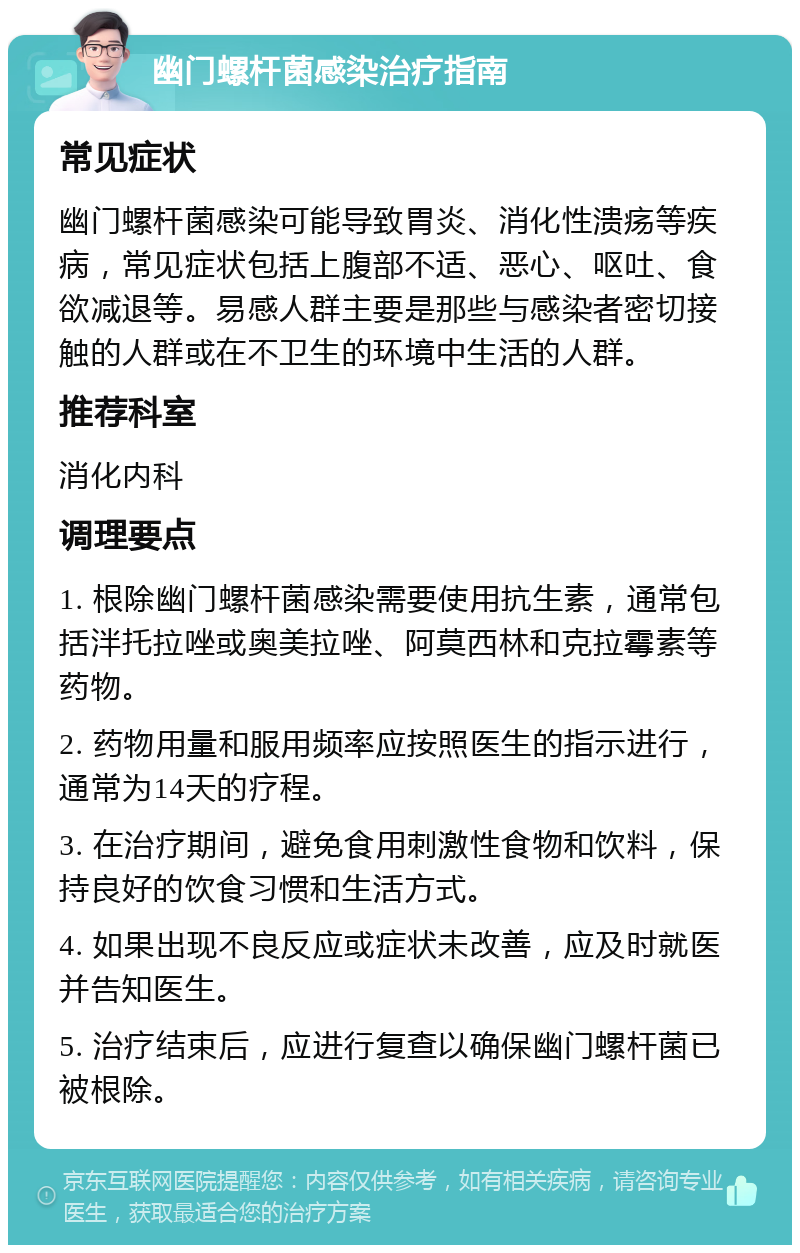 幽门螺杆菌感染治疗指南 常见症状 幽门螺杆菌感染可能导致胃炎、消化性溃疡等疾病，常见症状包括上腹部不适、恶心、呕吐、食欲减退等。易感人群主要是那些与感染者密切接触的人群或在不卫生的环境中生活的人群。 推荐科室 消化内科 调理要点 1. 根除幽门螺杆菌感染需要使用抗生素，通常包括泮托拉唑或奥美拉唑、阿莫西林和克拉霉素等药物。 2. 药物用量和服用频率应按照医生的指示进行，通常为14天的疗程。 3. 在治疗期间，避免食用刺激性食物和饮料，保持良好的饮食习惯和生活方式。 4. 如果出现不良反应或症状未改善，应及时就医并告知医生。 5. 治疗结束后，应进行复查以确保幽门螺杆菌已被根除。