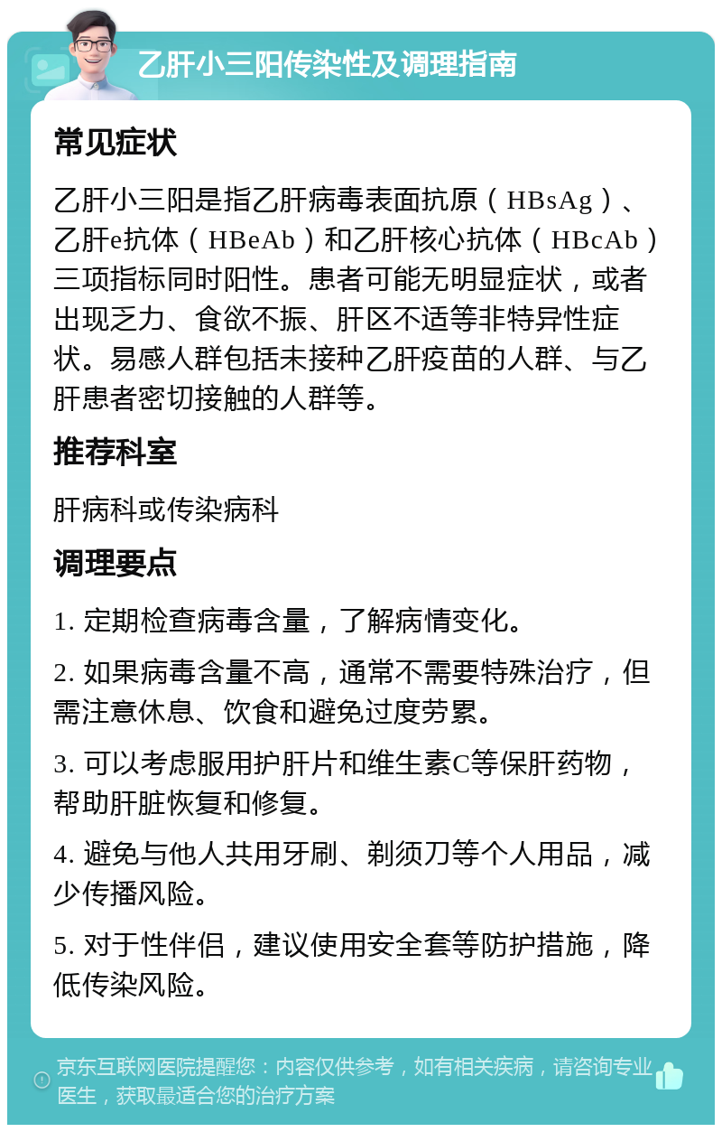 乙肝小三阳传染性及调理指南 常见症状 乙肝小三阳是指乙肝病毒表面抗原（HBsAg）、乙肝e抗体（HBeAb）和乙肝核心抗体（HBcAb）三项指标同时阳性。患者可能无明显症状，或者出现乏力、食欲不振、肝区不适等非特异性症状。易感人群包括未接种乙肝疫苗的人群、与乙肝患者密切接触的人群等。 推荐科室 肝病科或传染病科 调理要点 1. 定期检查病毒含量，了解病情变化。 2. 如果病毒含量不高，通常不需要特殊治疗，但需注意休息、饮食和避免过度劳累。 3. 可以考虑服用护肝片和维生素C等保肝药物，帮助肝脏恢复和修复。 4. 避免与他人共用牙刷、剃须刀等个人用品，减少传播风险。 5. 对于性伴侣，建议使用安全套等防护措施，降低传染风险。