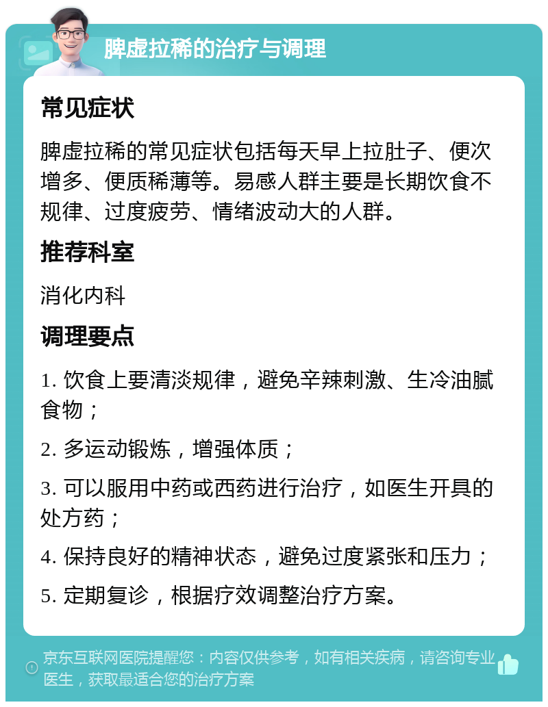 脾虚拉稀的治疗与调理 常见症状 脾虚拉稀的常见症状包括每天早上拉肚子、便次增多、便质稀薄等。易感人群主要是长期饮食不规律、过度疲劳、情绪波动大的人群。 推荐科室 消化内科 调理要点 1. 饮食上要清淡规律，避免辛辣刺激、生冷油腻食物； 2. 多运动锻炼，增强体质； 3. 可以服用中药或西药进行治疗，如医生开具的处方药； 4. 保持良好的精神状态，避免过度紧张和压力； 5. 定期复诊，根据疗效调整治疗方案。