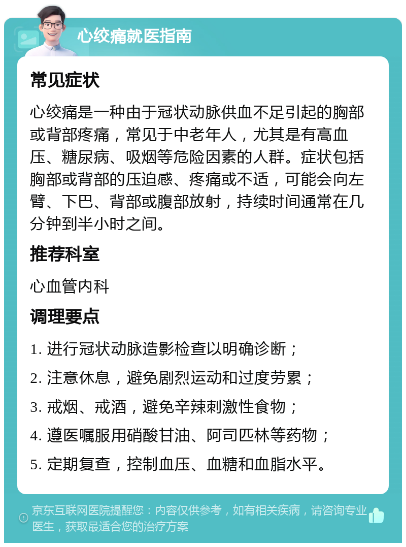 心绞痛就医指南 常见症状 心绞痛是一种由于冠状动脉供血不足引起的胸部或背部疼痛，常见于中老年人，尤其是有高血压、糖尿病、吸烟等危险因素的人群。症状包括胸部或背部的压迫感、疼痛或不适，可能会向左臂、下巴、背部或腹部放射，持续时间通常在几分钟到半小时之间。 推荐科室 心血管内科 调理要点 1. 进行冠状动脉造影检查以明确诊断； 2. 注意休息，避免剧烈运动和过度劳累； 3. 戒烟、戒酒，避免辛辣刺激性食物； 4. 遵医嘱服用硝酸甘油、阿司匹林等药物； 5. 定期复查，控制血压、血糖和血脂水平。