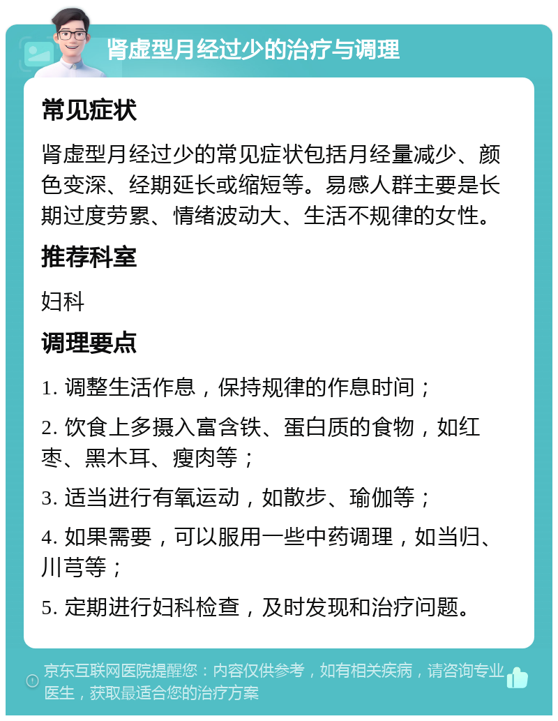 肾虚型月经过少的治疗与调理 常见症状 肾虚型月经过少的常见症状包括月经量减少、颜色变深、经期延长或缩短等。易感人群主要是长期过度劳累、情绪波动大、生活不规律的女性。 推荐科室 妇科 调理要点 1. 调整生活作息，保持规律的作息时间； 2. 饮食上多摄入富含铁、蛋白质的食物，如红枣、黑木耳、瘦肉等； 3. 适当进行有氧运动，如散步、瑜伽等； 4. 如果需要，可以服用一些中药调理，如当归、川芎等； 5. 定期进行妇科检查，及时发现和治疗问题。