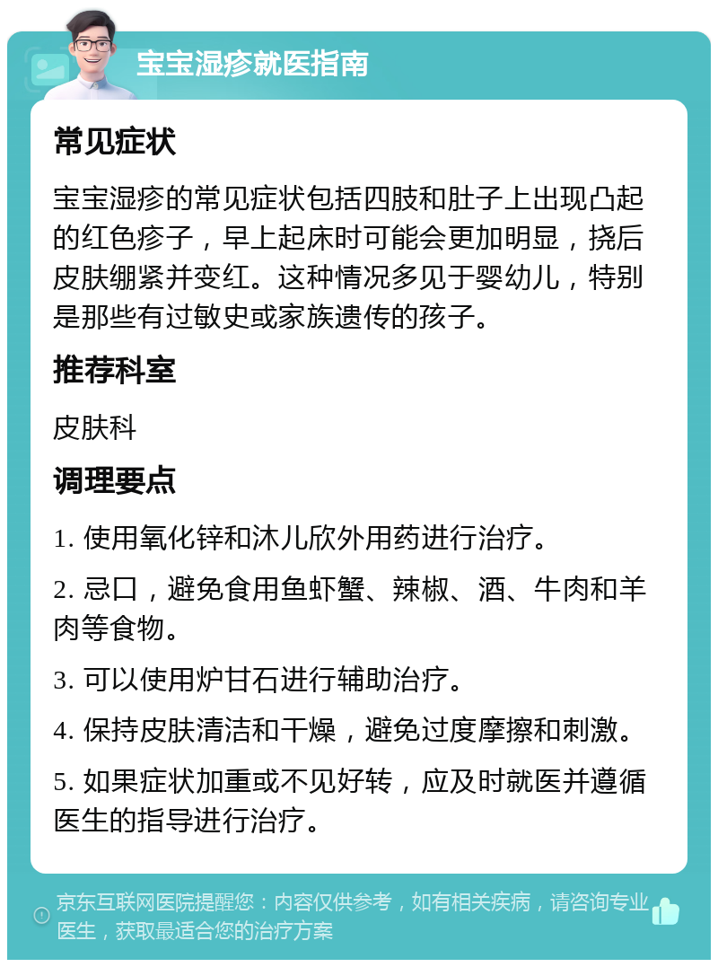 宝宝湿疹就医指南 常见症状 宝宝湿疹的常见症状包括四肢和肚子上出现凸起的红色疹子，早上起床时可能会更加明显，挠后皮肤绷紧并变红。这种情况多见于婴幼儿，特别是那些有过敏史或家族遗传的孩子。 推荐科室 皮肤科 调理要点 1. 使用氧化锌和沐儿欣外用药进行治疗。 2. 忌口，避免食用鱼虾蟹、辣椒、酒、牛肉和羊肉等食物。 3. 可以使用炉甘石进行辅助治疗。 4. 保持皮肤清洁和干燥，避免过度摩擦和刺激。 5. 如果症状加重或不见好转，应及时就医并遵循医生的指导进行治疗。