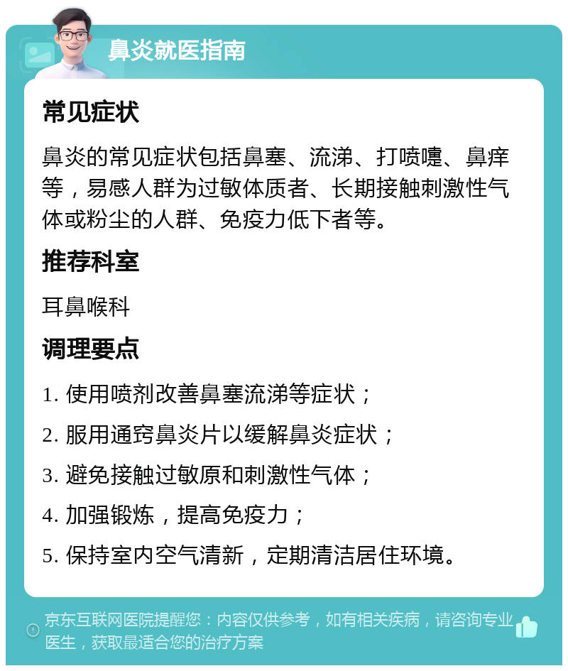 鼻炎就医指南 常见症状 鼻炎的常见症状包括鼻塞、流涕、打喷嚏、鼻痒等，易感人群为过敏体质者、长期接触刺激性气体或粉尘的人群、免疫力低下者等。 推荐科室 耳鼻喉科 调理要点 1. 使用喷剂改善鼻塞流涕等症状； 2. 服用通窍鼻炎片以缓解鼻炎症状； 3. 避免接触过敏原和刺激性气体； 4. 加强锻炼，提高免疫力； 5. 保持室内空气清新，定期清洁居住环境。