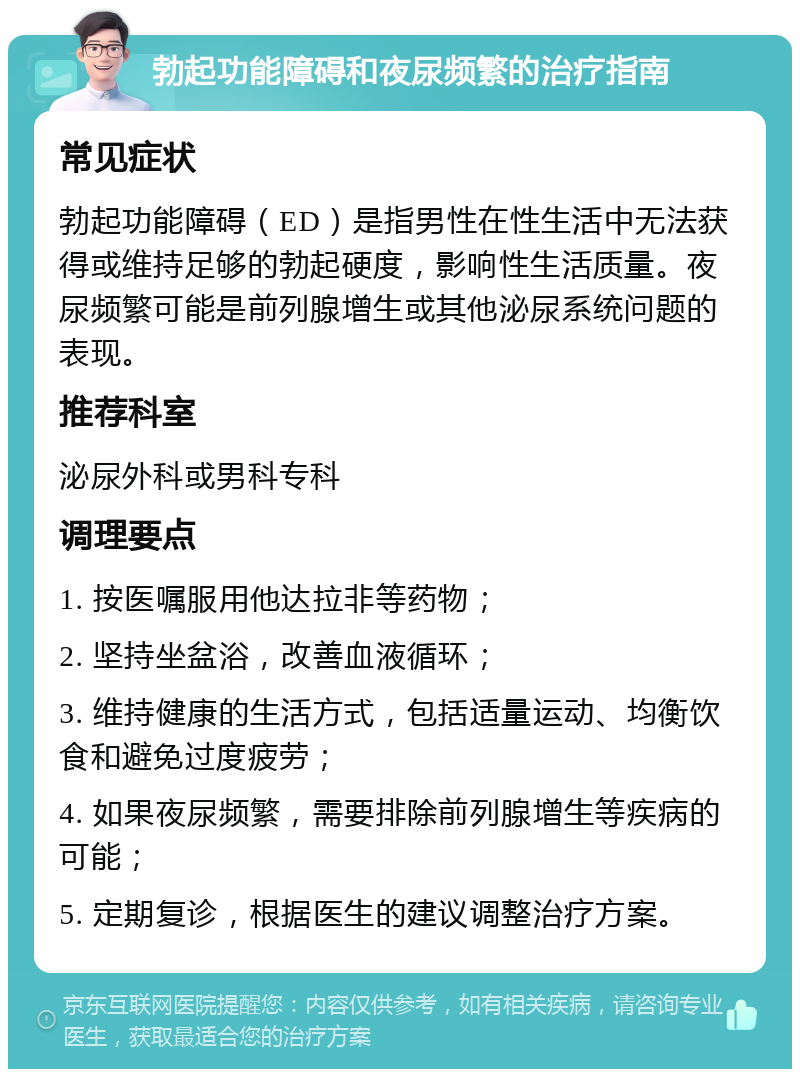 勃起功能障碍和夜尿频繁的治疗指南 常见症状 勃起功能障碍（ED）是指男性在性生活中无法获得或维持足够的勃起硬度，影响性生活质量。夜尿频繁可能是前列腺增生或其他泌尿系统问题的表现。 推荐科室 泌尿外科或男科专科 调理要点 1. 按医嘱服用他达拉非等药物； 2. 坚持坐盆浴，改善血液循环； 3. 维持健康的生活方式，包括适量运动、均衡饮食和避免过度疲劳； 4. 如果夜尿频繁，需要排除前列腺增生等疾病的可能； 5. 定期复诊，根据医生的建议调整治疗方案。